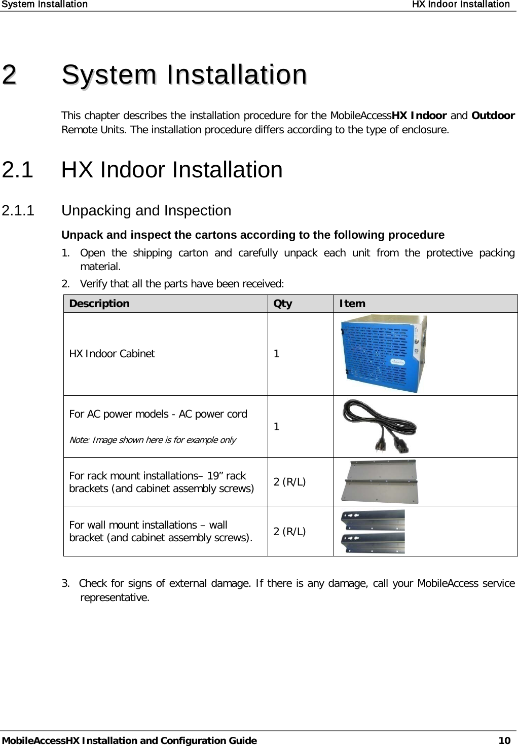 System Installation    HX Indoor Installation   MobileAccessHX Installation and Configuration Guide   10   22  SSyysstteemm  IInnssttaallllaattiioonn  This chapter describes the installation procedure for the MobileAccessHX Indoor and Outdoor Remote Units. The installation procedure differs according to the type of enclosure. 2.1  HX Indoor Installation 2.1.1  Unpacking and Inspection Unpack and inspect the cartons according to the following procedure 1.  Open the shipping carton and carefully unpack each unit from the protective packing material. 2.   Verify that all the parts have been received: Description Qty Item HX Indoor Cabinet  1  For AC power models - AC power cord  Note: Image shown here is for example only 1  For rack mount installations– 19” rack brackets (and cabinet assembly screws) 2 (R/L)  For wall mount installations – wall bracket (and cabinet assembly screws).  2 (R/L)   3.  Check for signs of external damage. If there is any damage, call your MobileAccess service     representative.   