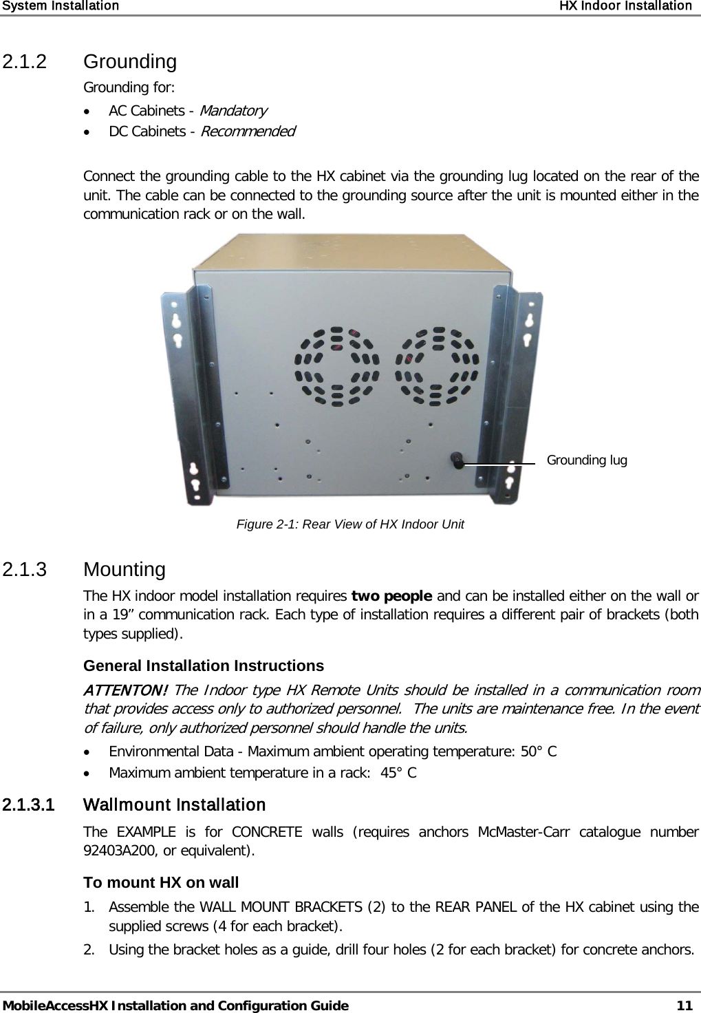 System Installation    HX Indoor Installation   MobileAccessHX Installation and Configuration Guide   11  2.1.2  Grounding  Grounding for: • AC Cabinets - Mandatory • DC Cabinets - Recommended  Connect the grounding cable to the HX cabinet via the grounding lug located on the rear of the unit. The cable can be connected to the grounding source after the unit is mounted either in the communication rack or on the wall.  Figure  2-1: Rear View of HX Indoor Unit 2.1.3  Mounting  The HX indoor model installation requires two people and can be installed either on the wall or in a 19” communication rack. Each type of installation requires a different pair of brackets (both types supplied). General Installation Instructions ATTENTON! The Indoor type HX Remote Units should be installed in a communication room that provides access only to authorized personnel.  The units are maintenance free. In the event of failure, only authorized personnel should handle the units. • Environmental Data - Maximum ambient operating temperature: 50° C • Maximum ambient temperature in a rack:  45° C 2.1.3.1 Wallmount Installation The EXAMPLE is for CONCRETE walls (requires anchors McMaster-Carr catalogue number 92403A200, or equivalent). To mount HX on wall 1.  Assemble the WALL MOUNT BRACKETS (2) to the REAR PANEL of the HX cabinet using the supplied screws (4 for each bracket). 2.   Using the bracket holes as a guide, drill four holes (2 for each bracket) for concrete anchors. Grounding lug 