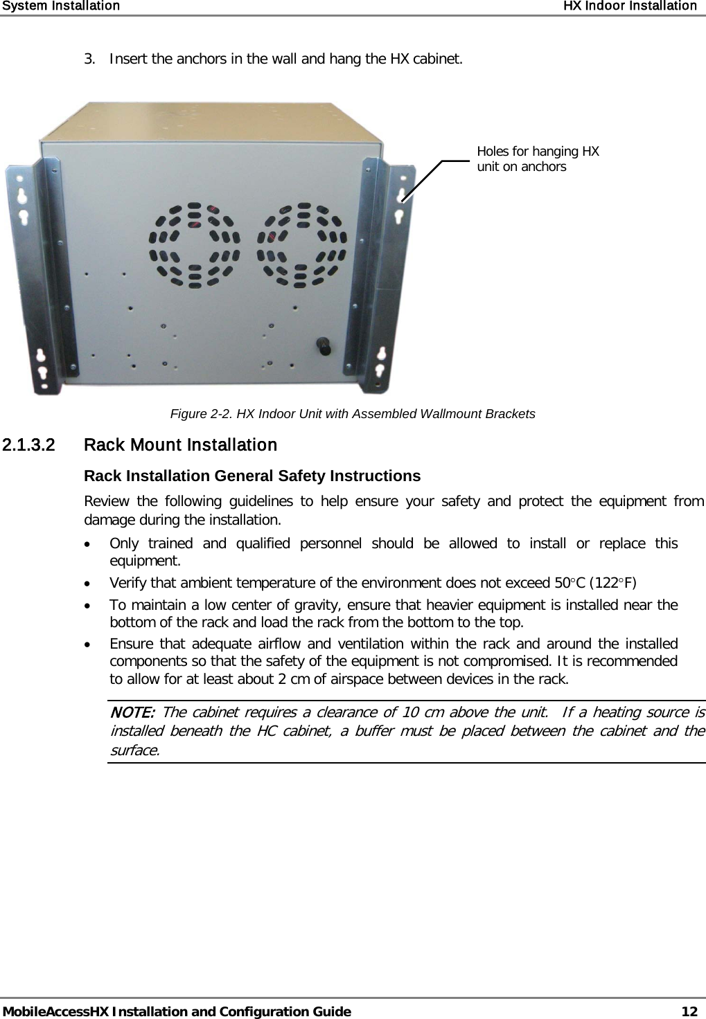 System Installation    HX Indoor Installation   MobileAccessHX Installation and Configuration Guide   12  3.   Insert the anchors in the wall and hang the HX cabinet.   Figure  2-2. HX Indoor Unit with Assembled Wallmount Brackets 2.1.3.2 Rack Mount Installation Rack Installation General Safety Instructions Review the following guidelines to help ensure your safety and protect the equipment from damage during the installation. • Only trained and qualified personnel should be allowed to install or replace this equipment. • Verify that ambient temperature of the environment does not exceed 50°C (122°F) • To maintain a low center of gravity, ensure that heavier equipment is installed near the bottom of the rack and load the rack from the bottom to the top.   • Ensure that adequate airflow and ventilation within the rack and around the installed components so that the safety of the equipment is not compromised. It is recommended to allow for at least about 2 cm of airspace between devices in the rack. NOTE: The cabinet requires a clearance of 10 cm above the unit.  If a heating source is installed beneath the HC cabinet, a buffer must be placed between the cabinet and the surface.   Holes for hanging HX unit on anchors  