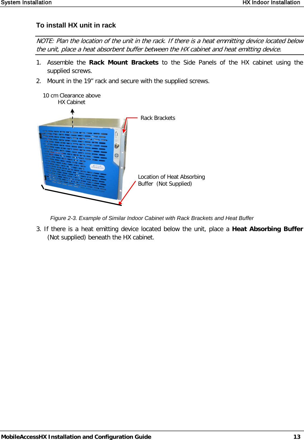 System Installation    HX Indoor Installation   MobileAccessHX Installation and Configuration Guide   13  To install HX unit in rack NOTE: Plan the location of the unit in the rack. If there is a heat emmitting device located below the unit, place a heat absorbent buffer between the HX cabinet and heat emitting device. 1.  Assemble the Rack Mount Brackets to the Side Panels of the HX cabinet using the supplied screws. 2.   Mount in the 19” rack and secure with the supplied screws.      Figure  2-3. Example of Similar Indoor Cabinet with Rack Brackets and Heat Buffer 3. If there is a heat emitting device located below the unit, place a Heat Absorbing Buffer (Not supplied) beneath the HX cabinet.    Rack Brackets  10 cm Clearance above HX Cabinet Location of Heat Absorbing Buffer  (Not Supplied) 