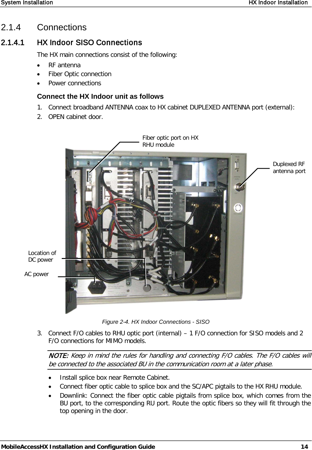 System Installation    HX Indoor Installation   MobileAccessHX Installation and Configuration Guide   14  2.1.4  Connections 2.1.4.1 HX Indoor SISO Connections The HX main connections consist of the following: • RF antenna • Fiber Optic connection • Power connections Connect the HX Indoor unit as follows 1.  Connect broadband ANTENNA coax to HX cabinet DUPLEXED ANTENNA port (external): 2.   OPEN cabinet door.    Figure  2-4. HX Indoor Connections - SISO 3.   Connect F/O cables to RHU optic port (internal) – 1 F/O connection for SISO models and 2 F/O connections for MIMO models. NOTE: Keep in mind the rules for handling and connecting F/O cables. The F/O cables will be connected to the associated BU in the communication room at a later phase.  • Install splice box near Remote Cabinet.  • Connect fiber optic cable to splice box and the SC/APC pigtails to the HX RHU module.  • Downlink: Connect the fiber optic cable pigtails from splice box, which comes from the BU port, to the corresponding RU port. Route the optic fibers so they will fit through the top opening in the door.  Duplexed RF antenna port  Fiber optic port on HX RHU module  AC power  Location of DC power  