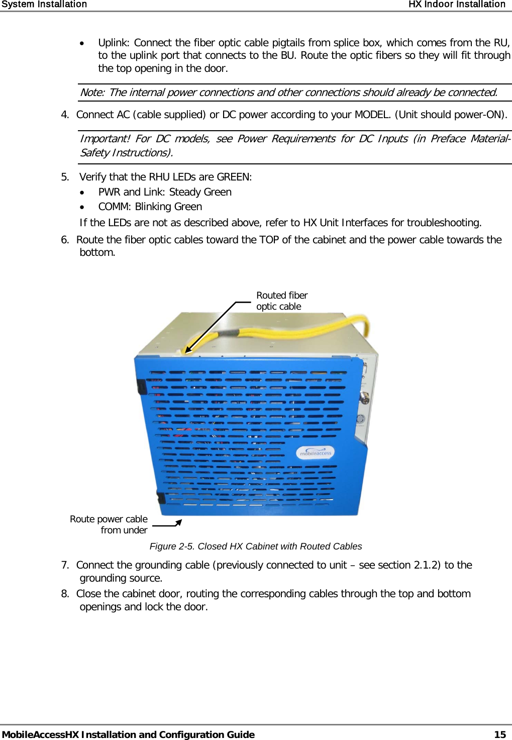 System Installation    HX Indoor Installation   MobileAccessHX Installation and Configuration Guide   15  • Uplink: Connect the fiber optic cable pigtails from splice box, which comes from the RU, to the uplink port that connects to the BU. Route the optic fibers so they will fit through the top opening in the door.   Note: The internal power connections and other connections should already be connected. 4.  Connect AC (cable supplied) or DC power according to your MODEL. (Unit should power-ON). Important! For DC models, see Power Requirements for DC Inputs (in Preface Material-Safety Instructions). 5.   Verify that the RHU LEDs are GREEN: • PWR and Link: Steady Green • COMM: Blinking Green If the LEDs are not as described above, refer to HX Unit Interfaces for troubleshooting. 6.  Route the fiber optic cables toward the TOP of the cabinet and the power cable towards the bottom.      Figure  2-5. Closed HX Cabinet with Routed Cables 7.  Connect the grounding cable (previously connected to unit – see section  2.1.2) to the grounding source. 8.  Close the cabinet door, routing the corresponding cables through the top and bottom openings and lock the door.   Routed fiber optic cable  Route power cable from under  