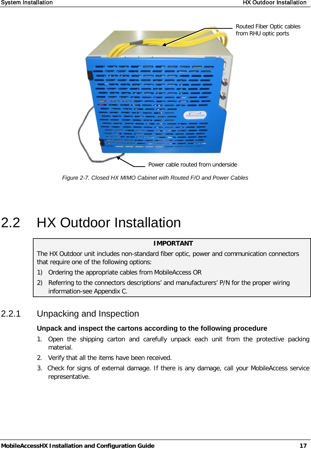 System Installation    HX Outdoor Installation   MobileAccessHX Installation and Configuration Guide   17    Figure  2-7. Closed HX MIMO Cabinet with Routed F/O and Power Cables   2.2  HX Outdoor Installation IMPORTANT The HX Outdoor unit includes non-standard fiber optic, power and communication connectors that require one of the following options: 1) Ordering the appropriate cables from MobileAccess OR 2) Referring to the connectors descriptions’ and manufacturers’ P/N for the proper wiring information-see Appendix C. 2.2.1  Unpacking and Inspection Unpack and inspect the cartons according to the following procedure 1.  Open  the shipping carton and carefully unpack each unit from the protective packing material. 2.   Verify that all the items have been received. 3.  Check for signs of external damage. If there is any damage, call your MobileAccess service     representative.   Routed Fiber Optic cables from RHU optic ports  Power cable routed from underside  