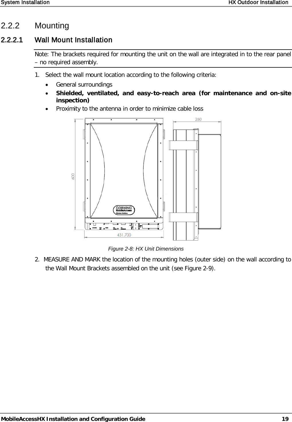 System Installation    HX Outdoor Installation   MobileAccessHX Installation and Configuration Guide   19  2.2.2  Mounting 2.2.2.1 Wall Mount Installation Note: The brackets required for mounting the unit on the wall are integrated in to the rear panel – no required assembly. 1.  Select the wall mount location according to the following criteria: • General surroundings • Shielded, ventilated, and easy-to-reach area (for maintenance and on-site inspection) • Proximity to the antenna in order to minimize cable loss  Figure  2-8: HX Unit Dimensions 2.  MEASURE AND MARK the location of the mounting holes (outer side) on the wall according to the Wall Mount Brackets assembled on the unit (see Figure  2-9).   