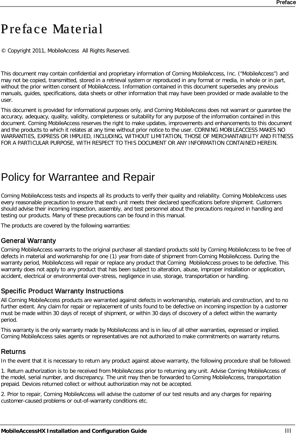     Preface       MobileAccessHX Installation and Configuration Guide   III PPrreeffaaccee  MMaatteerriiaall  © Copyright 2011, MobileAccess  All Rights Reserved.   This document may contain confidential and proprietary information of Corning MobileAccess, Inc. (“MobileAccess”) and may not be copied, transmitted, stored in a retrieval system or reproduced in any format or media, in whole or in part, without the prior written consent of MobileAccess. Information contained in this document supersedes any previous manuals, guides, specifications, data sheets or other information that may have been provided or made available to the user. This document is provided for informational purposes only, and Corning MobileAccess does not warrant or guarantee the accuracy, adequacy, quality, validity, completeness or suitability for any purpose of the information contained in this document. Corning MobileAccess reserves the right to make updates, improvements and enhancements to this document and the products to which it relates at any time without prior notice to the user. CORNING MOBILEACCESS MAKES NO WARRANTIES, EXPRESS OR IMPLIED, INCLUDING, WITHOUT LIMITATION, THOSE OF MERCHANTABILITY AND FITNESS FOR A PARTICULAR PURPOSE, WITH RESPECT TO THIS DOCUMENT OR ANY INFORMATION CONTAINED HEREIN.   Policy for Warrantee and Repair Corning MobileAccess tests and inspects all its products to verify their quality and reliability. Corning MobileAccess uses every reasonable precaution to ensure that each unit meets their declared specifications before shipment. Customers should advise their incoming inspection, assembly, and test personnel about the precautions required in handling and testing our products. Many of these precautions can be found in this manual. The products are covered by the following warranties: General Warranty Corning MobileAccess warrants to the original purchaser all standard products sold by Corning MobileAccess to be free of defects in material and workmanship for one (1) year from date of shipment from Corning MobileAccess. During the warranty period, MobileAccess will repair or replace any product that Corning  MobileAccess proves to be defective. This warranty does not apply to any product that has been subject to alteration, abuse, improper installation or application, accident, electrical or environmental over-stress, negligence in use, storage, transportation or handling. Specific Product Warranty Instructions All Corning MobileAccess products are warranted against defects in workmanship, materials and construction, and to no further extent. Any claim for repair or replacement of units found to be defective on incoming inspection by a customer must be made within 30 days of receipt of shipment, or within 30 days of discovery of a defect within the warranty period. This warranty is the only warranty made by MobileAccess and is in lieu of all other warranties, expressed or implied. Corning MobileAccess sales agents or representatives are not authorized to make commitments on warranty returns. Returns In the event that it is necessary to return any product against above warranty, the following procedure shall be followed: 1. Return authorization is to be received from MobileAccess prior to returning any unit. Advise Corning MobileAccess of the model, serial number, and discrepancy. The unit may then be forwarded to Corning MobileAccess, transportation prepaid. Devices returned collect or without authorization may not be accepted. 2. Prior to repair, Corning MobileAccess will advise the customer of our test results and any charges for repairing customer-caused problems or out-of-warranty conditions etc.  