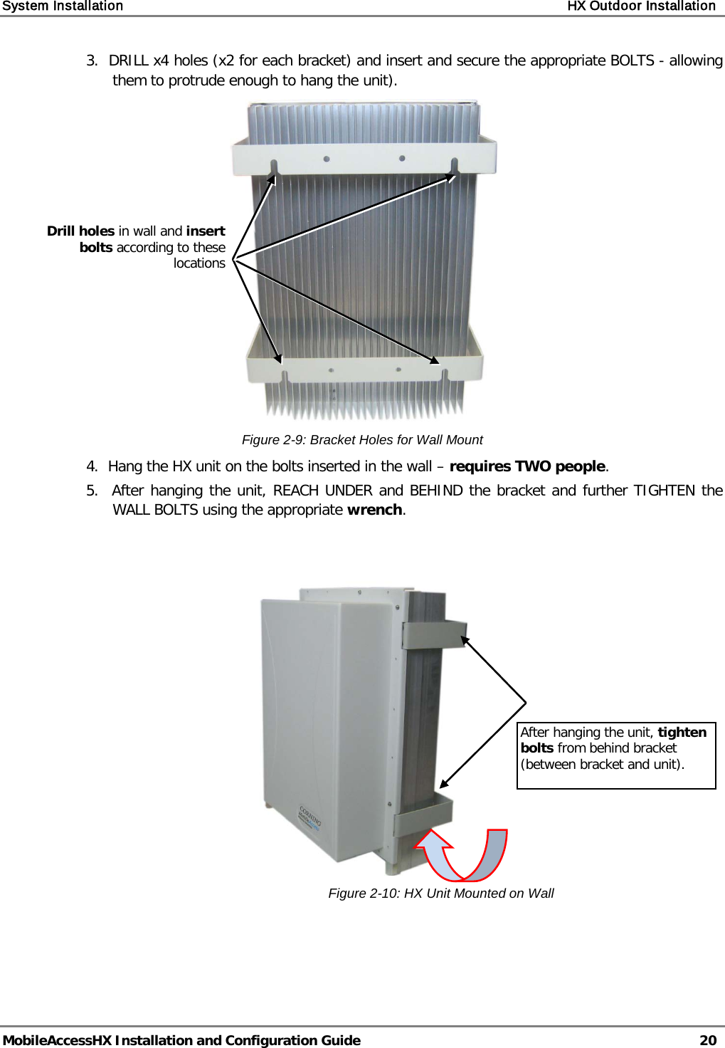 System Installation    HX Outdoor Installation   MobileAccessHX Installation and Configuration Guide   20  3.  DRILL x4 holes (x2 for each bracket) and insert and secure the appropriate BOLTS - allowing them to protrude enough to hang the unit).  Figure  2-9: Bracket Holes for Wall Mount 4.  Hang the HX unit on the bolts inserted in the wall – requires TWO people. 5.  After hanging the unit, REACH UNDER and BEHIND the bracket and further TIGHTEN the WALL BOLTS using the appropriate wrench.     Figure  2-10: HX Unit Mounted on Wall   Drill holes in wall and insert bolts according to these locations After hanging the unit, tighten bolts from behind bracket (between bracket and unit). 