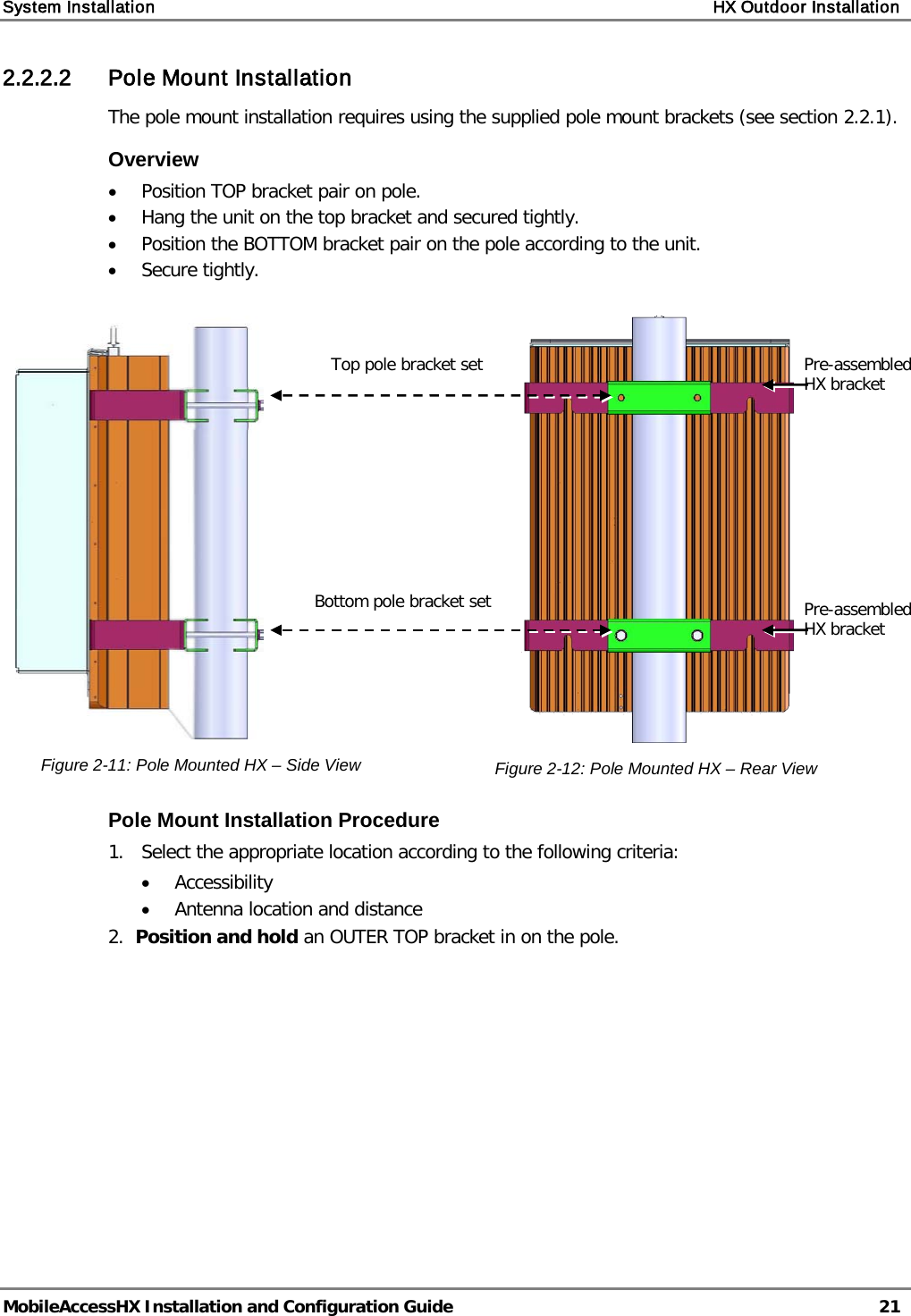 System Installation    HX Outdoor Installation   MobileAccessHX Installation and Configuration Guide   21  2.2.2.2 Pole Mount Installation The pole mount installation requires using the supplied pole mount brackets (see section  2.2.1). Overview • Position TOP bracket pair on pole. • Hang the unit on the top bracket and secured tightly. • Position the BOTTOM bracket pair on the pole according to the unit. • Secure tightly.   Figure  2-11: Pole Mounted HX – Side View  Figure  2-12: Pole Mounted HX – Rear View Pole Mount Installation Procedure 1.  Select the appropriate location according to the following criteria: • Accessibility   • Antenna location and distance 2.  Position and hold an OUTER TOP bracket in on the pole.   Top pole bracket set Bottom pole bracket set Pre-assembled HX bracket  Pre-assembled HX bracket  