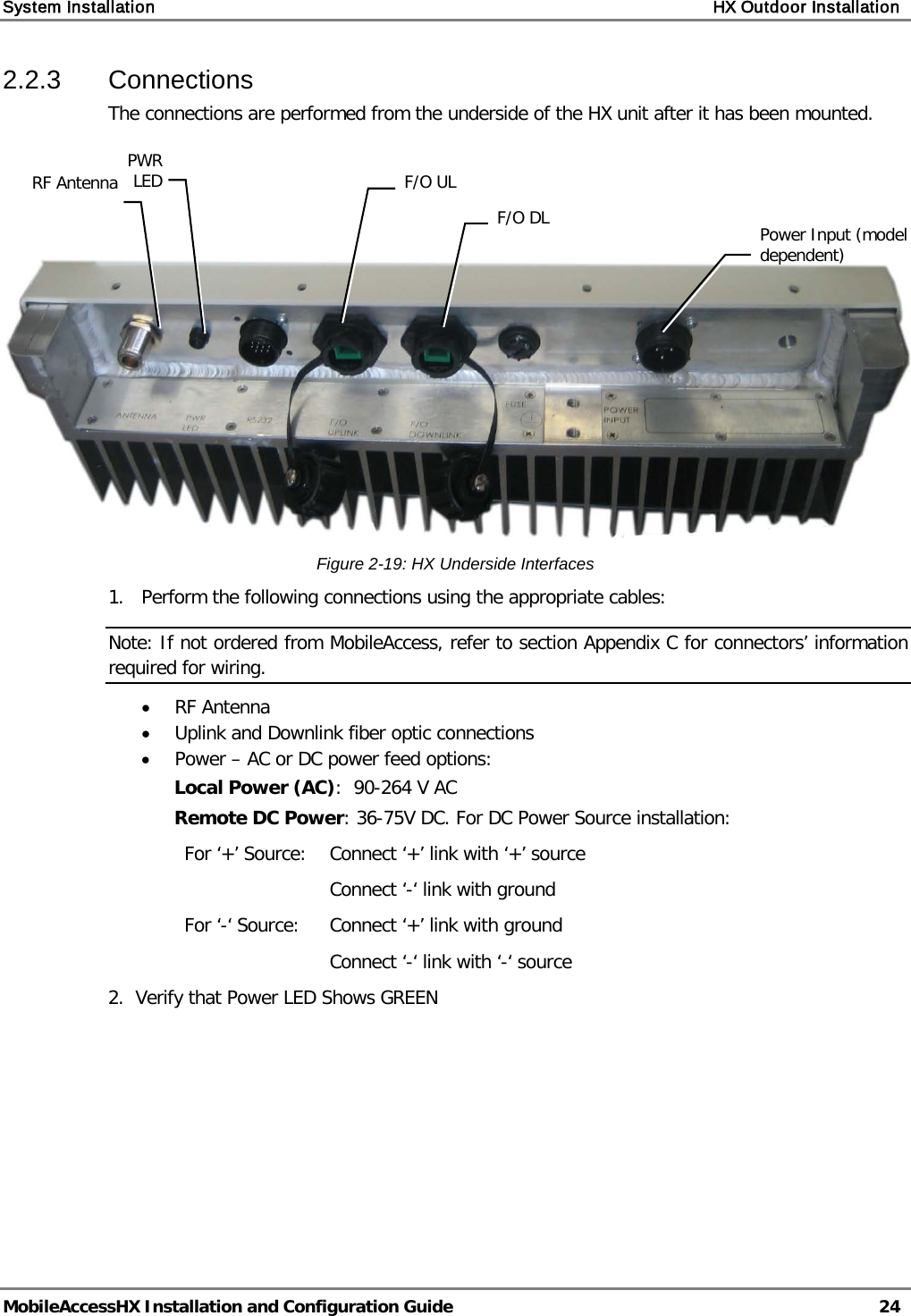 System Installation    HX Outdoor Installation   MobileAccessHX Installation and Configuration Guide   24  2.2.3  Connections The connections are performed from the underside of the HX unit after it has been mounted.       Figure  2-19: HX Underside Interfaces 1.  Perform the following connections using the appropriate cables: Note: If not ordered from MobileAccess, refer to section Appendix C for connectors’ information required for wiring. • RF Antenna • Uplink and Downlink fiber optic connections • Power – AC or DC power feed options: Local Power (AC):  90-264 V AC  Remote DC Power: 36-75V DC. For DC Power Source installation: For ‘+’ Source: Connect ‘+’ link with ‘+’ source Connect ‘-‘ link with ground For ‘-‘ Source: Connect ‘+’ link with ground Connect ‘-‘ link with ‘-‘ source 2.  Verify that Power LED Shows GREEN   Power Input (model dependent) F/O DL F/O UL RF Antenna PWR LED  