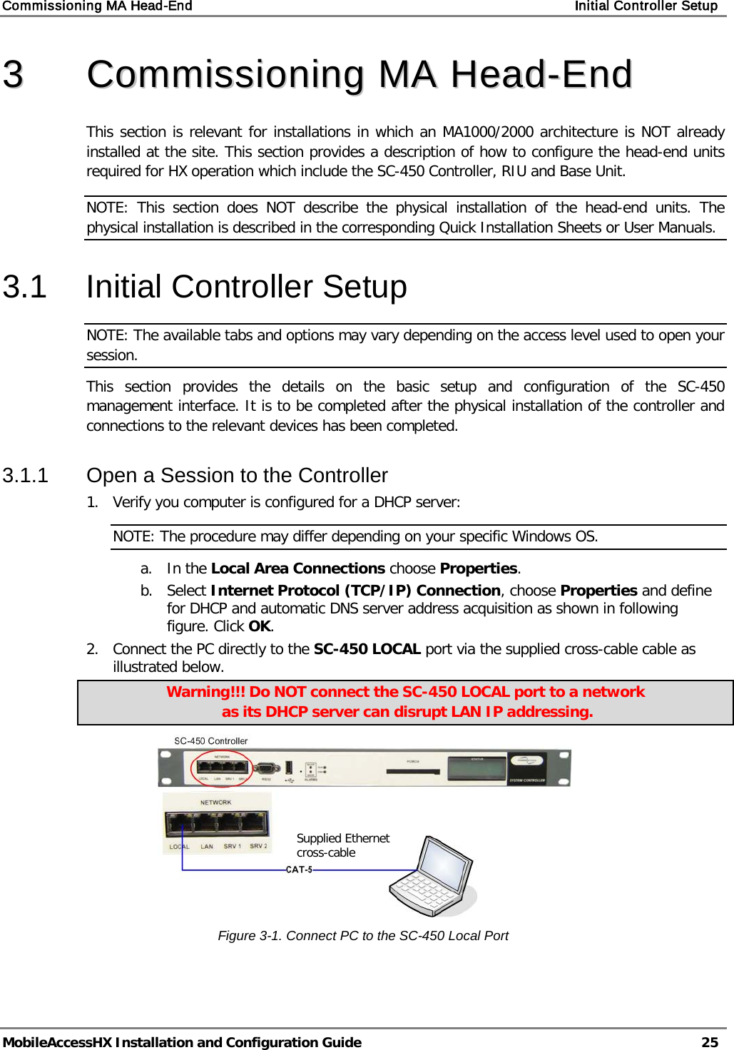 Commissioning MA Head-End    Initial Controller Setup   MobileAccessHX Installation and Configuration Guide   25  33  CCoommmmiissssiioonniinngg  MMAA  HHeeaadd--EEnndd    This section is relevant for installations in which an MA1000/2000 architecture is NOT already installed at the site. This section provides a description of how to configure the head-end units required for HX operation which include the SC-450 Controller, RIU and Base Unit.  NOTE: This section does NOT describe the physical installation of the head-end units. The physical installation is described in the corresponding Quick Installation Sheets or User Manuals. 3.1  Initial Controller Setup NOTE: The available tabs and options may vary depending on the access level used to open your session. This section provides the details on the basic setup and configuration of the SC-450 management interface. It is to be completed after the physical installation of the controller and connections to the relevant devices has been completed. 3.1.1  Open a Session to the Controller 1.  Verify you computer is configured for a DHCP server: NOTE: The procedure may differ depending on your specific Windows OS. a. In the Local Area Connections choose Properties. b. Select Internet Protocol (TCP/IP) Connection, choose Properties and define for DHCP and automatic DNS server address acquisition as shown in following figure. Click OK. 2.  Connect the PC directly to the SC-450 LOCAL port via the supplied cross-cable cable as illustrated below.  Warning!!! Do NOT connect the SC-450 LOCAL port to a network  as its DHCP server can disrupt LAN IP addressing.  Figure  3-1. Connect PC to the SC-450 Local Port   Supplied Ethernet cross-cable 