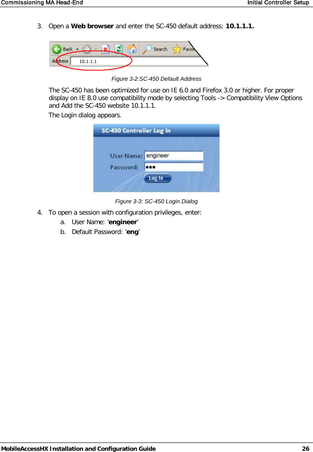 Commissioning MA Head-End    Initial Controller Setup   MobileAccessHX Installation and Configuration Guide   26  3.  Open a Web browser and enter the SC-450 default address: 10.1.1.1.     Figure  3-2:SC-450 Default Address The SC-450 has been optimized for use on IE 6.0 and Firefox 3.0 or higher. For proper display on IE 8.0 use compatibility mode by selecting Tools -&gt; Compatibility View Options and Add the SC-450 website 10.1.1.1. The Login dialog appears.   Figure  3-3: SC-450 Login Dialog 4.  To open a session with configuration privileges, enter: a. User Name: ‘engineer’ b. Default Password: ‘eng’   