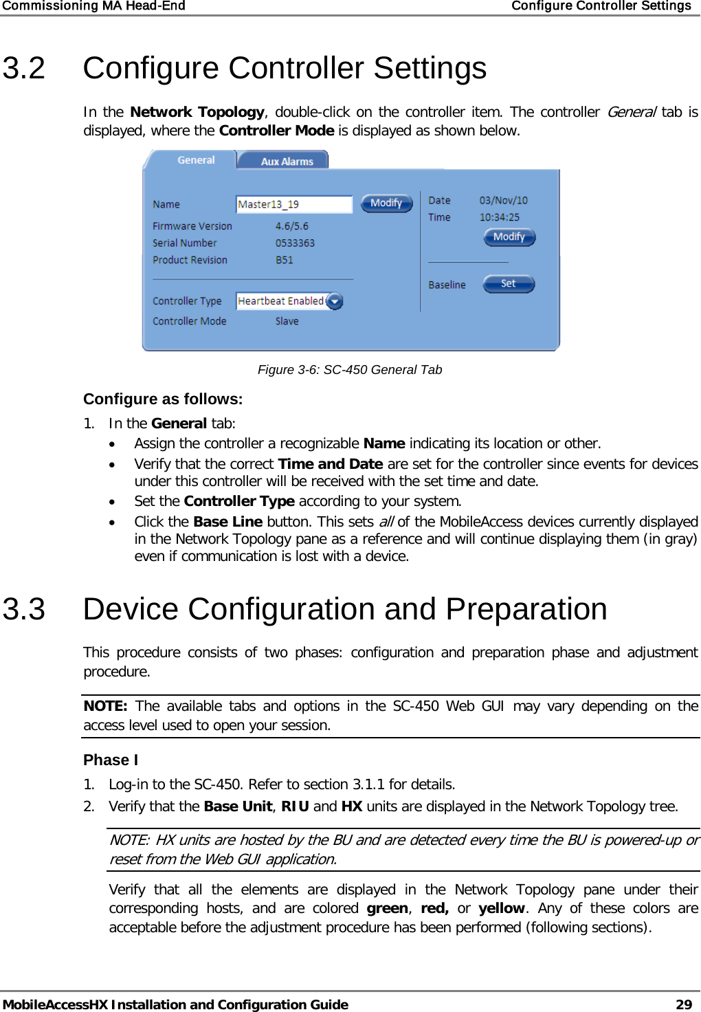 Commissioning MA Head-End    Configure Controller Settings   MobileAccessHX Installation and Configuration Guide   29  3.2  Configure Controller Settings In the Network Topology, double-click on the controller item. The controller General tab is displayed, where the Controller Mode is displayed as shown below.  Figure  3-6: SC-450 General Tab Configure as follows: 1.  In the General tab: • Assign the controller a recognizable Name indicating its location or other.  • Verify that the correct Time and Date are set for the controller since events for devices under this controller will be received with the set time and date. • Set the Controller Type according to your system. • Click the Base Line button. This sets all of the MobileAccess devices currently displayed in the Network Topology pane as a reference and will continue displaying them (in gray) even if communication is lost with a device. 3.3  Device Configuration and Preparation This procedure consists of two phases: configuration and preparation phase and adjustment procedure. NOTE: The available tabs and options in the SC-450 Web GUI may vary depending on the access level used to open your session. Phase I 1.  Log-in to the SC-450. Refer to section  3.1.1 for details. 2.  Verify that the Base Unit, RIU and HX units are displayed in the Network Topology tree. NOTE: HX units are hosted by the BU and are detected every time the BU is powered-up or reset from the Web GUI application. Verify that all the elements are displayed in the Network Topology pane under their corresponding hosts, and are colored green,  red, or  yellow. Any of these colors are acceptable before the adjustment procedure has been performed (following sections). 