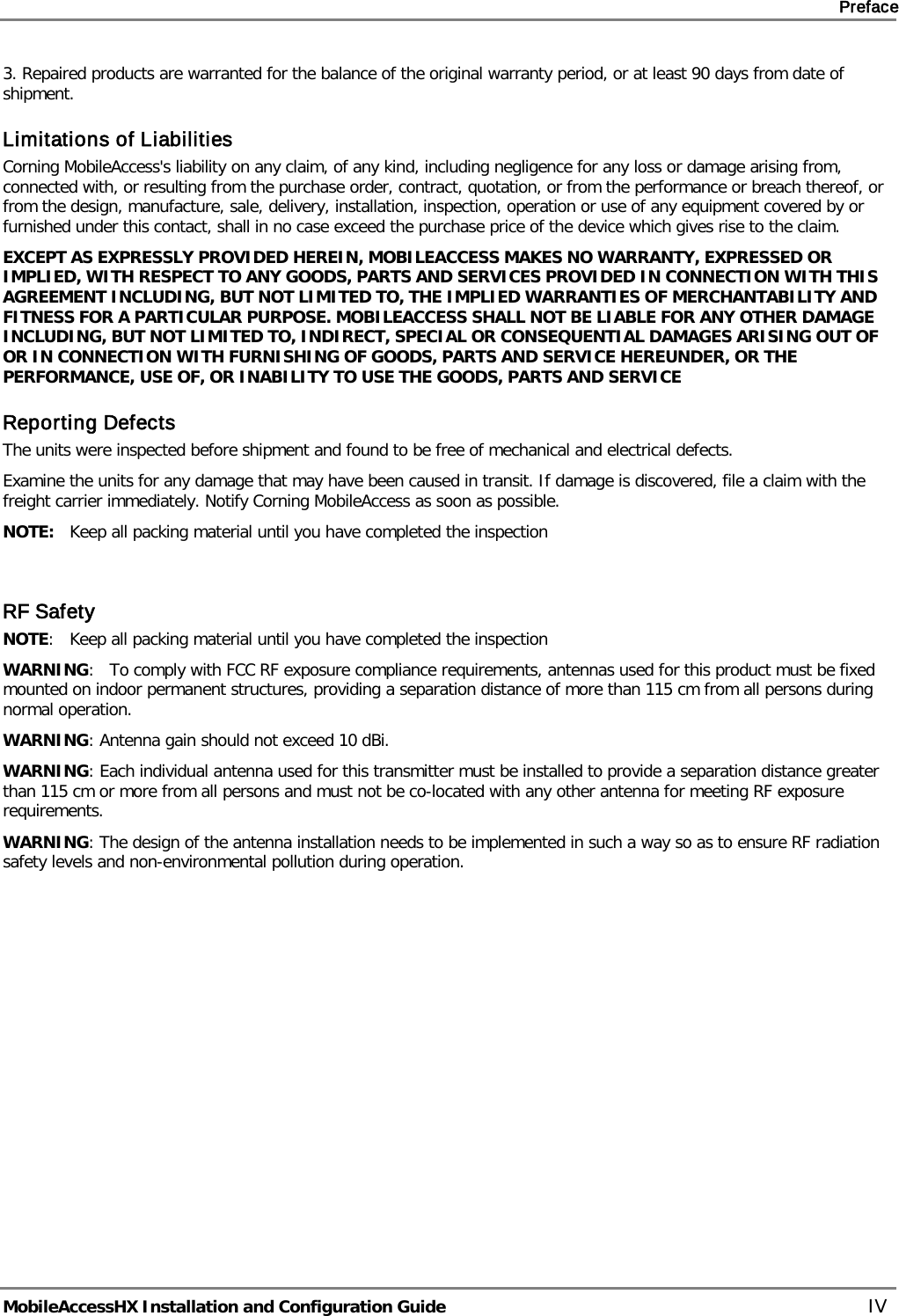     Preface       MobileAccessHX Installation and Configuration Guide   IV 3. Repaired products are warranted for the balance of the original warranty period, or at least 90 days from date of shipment. Limitations of Liabilities Corning MobileAccess&apos;s liability on any claim, of any kind, including negligence for any loss or damage arising from, connected with, or resulting from the purchase order, contract, quotation, or from the performance or breach thereof, or from the design, manufacture, sale, delivery, installation, inspection, operation or use of any equipment covered by or furnished under this contact, shall in no case exceed the purchase price of the device which gives rise to the claim. EXCEPT AS EXPRESSLY PROVIDED HEREIN, MOBILEACCESS MAKES NO WARRANTY, EXPRESSED OR IMPLIED, WITH RESPECT TO ANY GOODS, PARTS AND SERVICES PROVIDED IN CONNECTION WITH THIS AGREEMENT INCLUDING, BUT NOT LIMITED TO, THE IMPLIED WARRANTIES OF MERCHANTABILITY AND FITNESS FOR A PARTICULAR PURPOSE. MOBILEACCESS SHALL NOT BE LIABLE FOR ANY OTHER DAMAGE INCLUDING, BUT NOT LIMITED TO, INDIRECT, SPECIAL OR CONSEQUENTIAL DAMAGES ARISING OUT OF OR IN CONNECTION WITH FURNISHING OF GOODS, PARTS AND SERVICE HEREUNDER, OR THE PERFORMANCE, USE OF, OR INABILITY TO USE THE GOODS, PARTS AND SERVICE Reporting Defects The units were inspected before shipment and found to be free of mechanical and electrical defects.   Examine the units for any damage that may have been caused in transit. If damage is discovered, file a claim with the freight carrier immediately. Notify Corning MobileAccess as soon as possible.  NOTE:   Keep all packing material until you have completed the inspection   RF Safety NOTE:   Keep all packing material until you have completed the inspection WARNING:   To comply with FCC RF exposure compliance requirements, antennas used for this product must be fixed mounted on indoor permanent structures, providing a separation distance of more than 115 cm from all persons during normal operation. WARNING: Antenna gain should not exceed 10 dBi. WARNING: Each individual antenna used for this transmitter must be installed to provide a separation distance greater than 115 cm or more from all persons and must not be co-located with any other antenna for meeting RF exposure requirements. WARNING: The design of the antenna installation needs to be implemented in such a way so as to ensure RF radiation safety levels and non-environmental pollution during operation.   