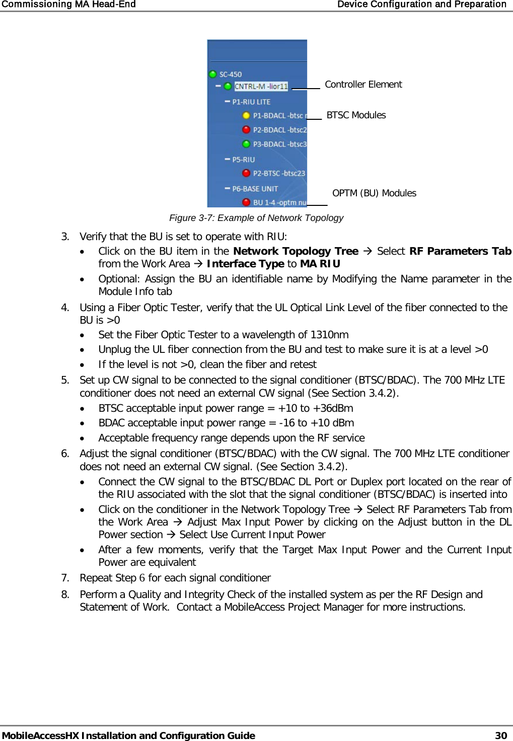 Commissioning MA Head-End    Device Configuration and Preparation   MobileAccessHX Installation and Configuration Guide   30   Figure  3-7: Example of Network Topology 3.  Verify that the BU is set to operate with RIU: • Click on the BU item in the Network Topology Tree  Select RF Parameters Tab from the Work Area  Interface Type to MA RIU • Optional: Assign the BU an identifiable name by Modifying the Name parameter in the Module Info tab 4.  Using a Fiber Optic Tester, verify that the UL Optical Link Level of the fiber connected to the BU is &gt;0 • Set the Fiber Optic Tester to a wavelength of 1310nm • Unplug the UL fiber connection from the BU and test to make sure it is at a level &gt;0 • If the level is not &gt;0, clean the fiber and retest 5.  Set up CW signal to be connected to the signal conditioner (BTSC/BDAC). The 700 MHz LTE conditioner does not need an external CW signal (See Section  3.4.2). • BTSC acceptable input power range = +10 to +36dBm • BDAC acceptable input power range = -16 to +10 dBm • Acceptable frequency range depends upon the RF service 6.  Adjust the signal conditioner (BTSC/BDAC) with the CW signal. The 700 MHz LTE conditioner does not need an external CW signal. (See Section  3.4.2). • Connect the CW signal to the BTSC/BDAC DL Port or Duplex port located on the rear of the RIU associated with the slot that the signal conditioner (BTSC/BDAC) is inserted into • Click on the conditioner in the Network Topology Tree  Select RF Parameters Tab from the Work Area  Adjust Max Input Power by clicking on the Adjust button in the DL Power section  Select Use Current Input Power • After a few moments, verify that the Target Max Input Power and the Current Input Power are equivalent 7.  Repeat Step 6 for each signal conditioner 8.  Perform a Quality and Integrity Check of the installed system as per the RF Design and Statement of Work.  Contact a MobileAccess Project Manager for more instructions.   BTSC Modules Controller Element OPTM (BU) Modules 