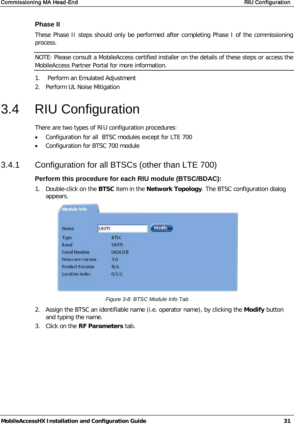 Commissioning MA Head-End    RIU Configuration   MobileAccessHX Installation and Configuration Guide   31  Phase II  These Phase II steps should only be performed after completing Phase I of the commissioning process.  NOTE: Please consult a MobileAccess certified installer on the details of these steps or access the MobileAccess Partner Portal for more information. 1.   Perform an Emulated Adjustment 2.  Perform UL Noise Mitigation 3.4  RIU Configuration There are two types of RIU configuration procedures: • Configuration for all  BTSC modules except for LTE 700 • Configuration for BTSC 700 module 3.4.1  Configuration for all BTSCs (other than LTE 700) Perform this procedure for each RIU module (BTSC/BDAC): 1.  Double-click on the BTSC item in the Network Topology. The BTSC configuration dialog appears.  Figure  3-8: BTSC Module Info Tab 2.  Assign the BTSC an identifiable name (i.e. operator name), by clicking the Modify button and typing the name.  3.  Click on the RF Parameters tab. 