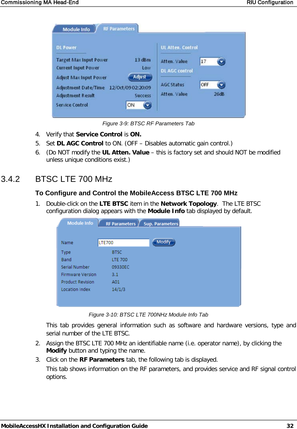 Commissioning MA Head-End    RIU Configuration   MobileAccessHX Installation and Configuration Guide   32   Figure  3-9: BTSC RF Parameters Tab 4.  Verify that Service Control is ON.  5.  Set DL AGC Control to ON. (OFF – Disables automatic gain control.) 6.  (Do NOT modify the UL Atten. Value – this is factory set and should NOT be modified unless unique conditions exist.) 3.4.2  BTSC LTE 700 MHz To Configure and Control the MobileAccess BTSC LTE 700 MHz 1.  Double-click on the LTE BTSC item in the Network Topology.  The LTE BTSC configuration dialog appears with the Module Info tab displayed by default.   Figure  3-10: BTSC LTE 700NHz Module Info Tab This tab provides general information such as software and hardware versions, type and serial number of the LTE BTSC. 2.  Assign the BTSC LTE 700 MHz an identifiable name (i.e. operator name), by clicking the Modify button and typing the name.  3.  Click on the RF Parameters tab, the following tab is displayed. This tab shows information on the RF parameters, and provides service and RF signal control options. 