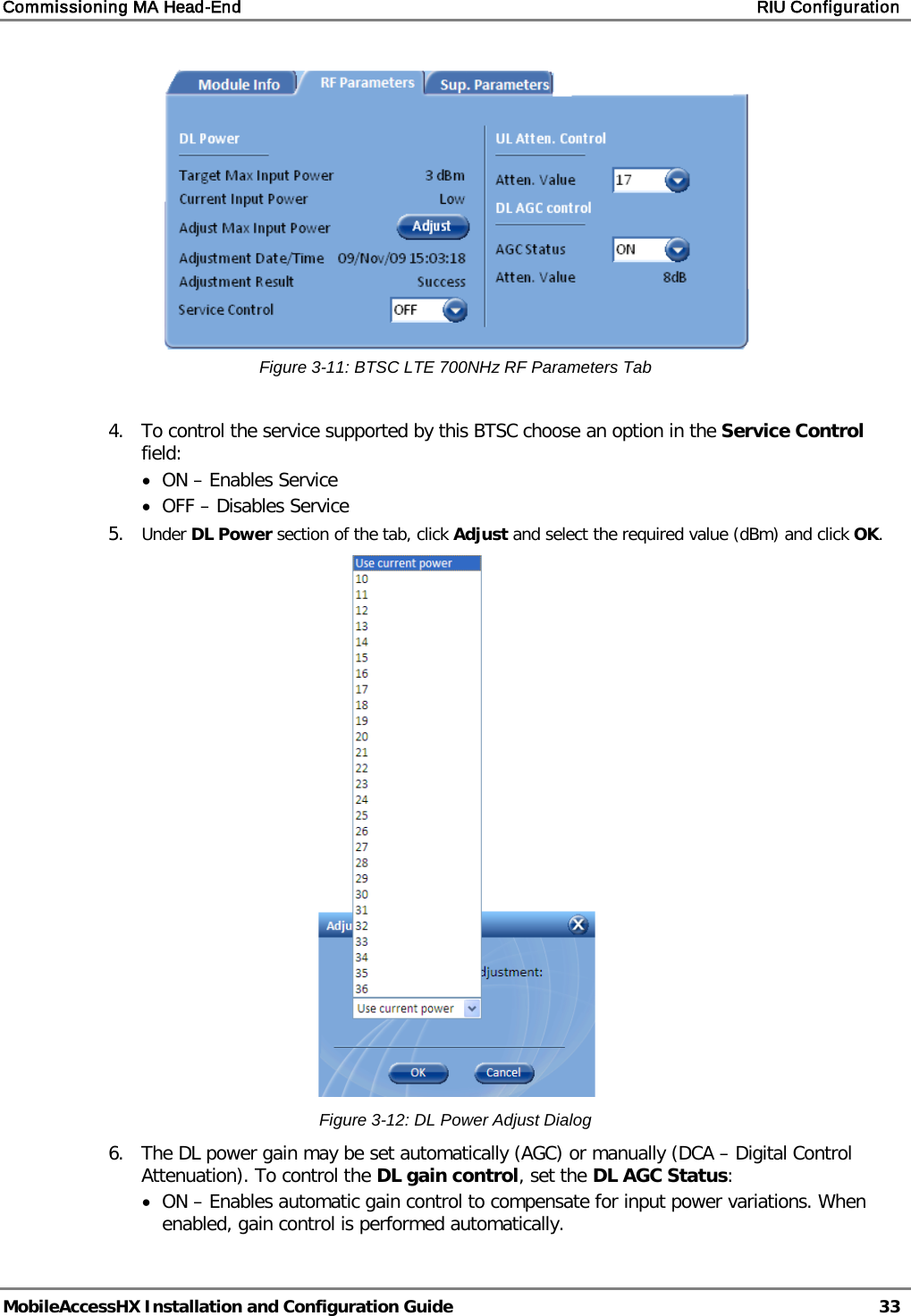 Commissioning MA Head-End    RIU Configuration   MobileAccessHX Installation and Configuration Guide   33   Figure  3-11: BTSC LTE 700NHz RF Parameters Tab  4.  To control the service supported by this BTSC choose an option in the Service Control field: • ON – Enables Service • OFF – Disables Service 5.  Under DL Power section of the tab, click Adjust and select the required value (dBm) and click OK.  Figure  3-12: DL Power Adjust Dialog 6.  The DL power gain may be set automatically (AGC) or manually (DCA – Digital Control Attenuation). To control the DL gain control, set the DL AGC Status: • ON – Enables automatic gain control to compensate for input power variations. When enabled, gain control is performed automatically. 