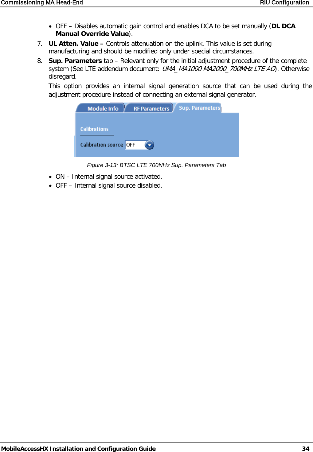 Commissioning MA Head-End    RIU Configuration   MobileAccessHX Installation and Configuration Guide   34  • OFF – Disables automatic gain control and enables DCA to be set manually (DL DCA Manual Override Value). 7.  UL Atten. Value – Controls attenuation on the uplink. This value is set during manufacturing and should be modified only under special circumstances. 8.  Sup. Parameters tab – Relevant only for the initial adjustment procedure of the complete system (See LTE addendum document: UMA_MA1000 MA2000_700MHz LTE AO). Otherwise disregard.  This option provides an internal signal generation source that can be used during the adjustment procedure instead of connecting an external signal generator.   Figure  3-13: BTSC LTE 700NHz Sup. Parameters Tab • ON – Internal signal source activated. • OFF – Internal signal source disabled.   