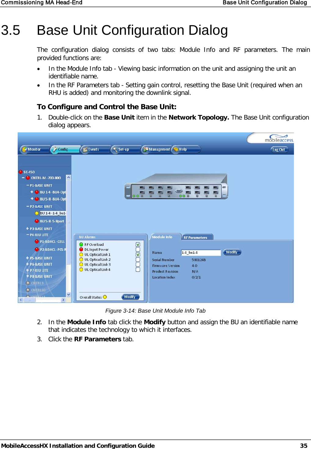 Commissioning MA Head-End    Base Unit Configuration Dialog   MobileAccessHX Installation and Configuration Guide   35  3.5  Base Unit Configuration Dialog The configuration dialog consists of two tabs: Module Info and RF parameters. The main provided functions are: • In the Module Info tab - Viewing basic information on the unit and assigning the unit an identifiable name. • In the RF Parameters tab - Setting gain control, resetting the Base Unit (required when an RHU is added) and monitoring the downlink signal. To Configure and Control the Base Unit: 1.  Double-click on the Base Unit item in the Network Topology. The Base Unit configuration dialog appears.  Figure  3-14: Base Unit Module Info Tab 2.  In the Module Info tab click the Modify button and assign the BU an identifiable name that indicates the technology to which it interfaces. 3.  Click the RF Parameters tab. 