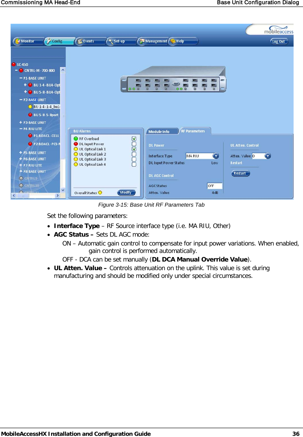 Commissioning MA Head-End    Base Unit Configuration Dialog   MobileAccessHX Installation and Configuration Guide   36   Figure  3-15: Base Unit RF Parameters Tab Set the following parameters: • Interface Type – RF Source interface type (i.e. MA RIU, Other) • AGC Status – Sets DL AGC mode:  ON – Automatic gain control to compensate for input power variations. When enabled, gain control is performed automatically. OFF - DCA can be set manually (DL DCA Manual Override Value). • UL Atten. Value – Controls attenuation on the uplink. This value is set during manufacturing and should be modified only under special circumstances.    