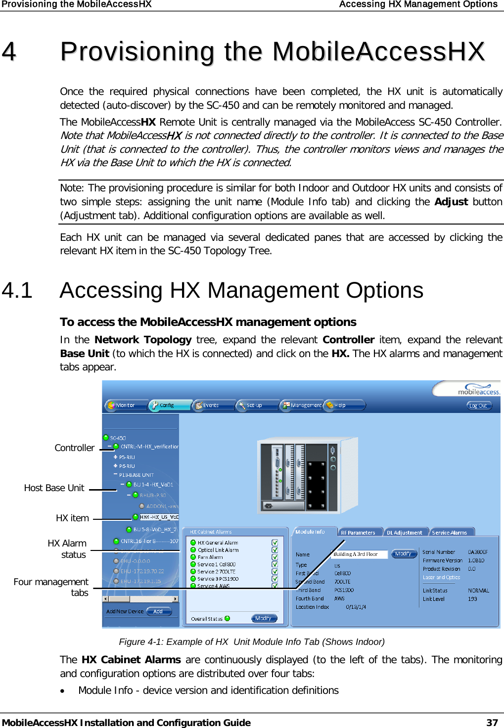 Provisioning the MobileAccessHX    Accessing HX Management Options   MobileAccessHX Installation and Configuration Guide   37  44  PPrroovviissiioonniinngg  tthhee  MMoobbiilleeAAcccceessssHHXX  Once the required physical connections have been completed, the HX  unit is automatically detected (auto-discover) by the SC-450 and can be remotely monitored and managed. The MobileAccessHX Remote Unit is centrally managed via the MobileAccess SC-450 Controller.  Note that MobileAccessHX is not connected directly to the controller. It is connected to the Base Unit (that is connected to the controller). Thus, the controller monitors views and manages the HX via the Base Unit to which the HX is connected. Note: The provisioning procedure is similar for both Indoor and Outdoor HX units and consists of two simple steps: assigning the unit name (Module Info tab) and clicking the Adjust button (Adjustment tab). Additional configuration options are available as well. Each HX unit can be managed via several dedicated panes that are accessed by clicking the relevant HX item in the SC-450 Topology Tree. 4.1  Accessing HX Management Options To access the MobileAccessHX management options In the Network Topology tree, expand the relevant Controller  item, expand the relevant Base Unit (to which the HX is connected) and click on the HX. The HX alarms and management tabs appear.  Figure  4-1: Example of HX  Unit Module Info Tab (Shows Indoor) The HX Cabinet Alarms are continuously displayed (to the left of the tabs). The monitoring and configuration options are distributed over four tabs: • Module Info - device version and identification definitions  HX item Host Base Unit HX Alarm status Four management tabs Controller  