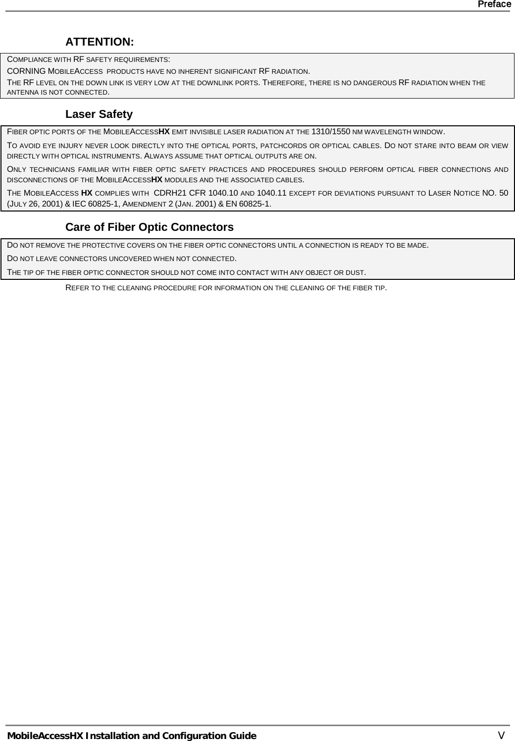     Preface       MobileAccessHX Installation and Configuration Guide   V ATTENTION: COMPLIANCE WITH RF SAFETY REQUIREMENTS: CORNING MOBILEACCESS  PRODUCTS HAVE NO INHERENT SIGNIFICANT RF RADIATION. THE RF LEVEL ON THE DOWN LINK IS VERY LOW AT THE DOWNLINK PORTS. THEREFORE, THERE IS NO DANGEROUS RF RADIATION WHEN THE ANTENNA IS NOT CONNECTED. Laser Safety FIBER OPTIC PORTS OF THE MOBILEACCESSHX EMIT INVISIBLE LASER RADIATION AT THE 1310/1550 NM WAVELENGTH WINDOW. TO AVOID EYE INJURY NEVER LOOK DIRECTLY INTO THE OPTICAL PORTS, PATCHCORDS OR OPTICAL CABLES. DO NOT STARE INTO BEAM OR VIEW DIRECTLY WITH OPTICAL INSTRUMENTS. ALWAYS ASSUME THAT OPTICAL OUTPUTS ARE ON. ONLY TECHNICIANS FAMILIAR WITH FIBER OPTIC SAFETY PRACTICES AND PROCEDURES SHOULD PERFORM OPTICAL FIBER CONNECTIONS AND DISCONNECTIONS OF THE MOBILEACCESSHX MODULES AND THE ASSOCIATED CABLES. THE MOBILEACCESS HX COMPLIES WITH  CDRH21 CFR 1040.10 AND 1040.11 EXCEPT FOR DEVIATIONS PURSUANT TO LASER NOTICE NO. 50 (JULY 26, 2001) &amp; IEC 60825-1, AMENDMENT 2 (JAN. 2001) &amp; EN 60825-1. Care of Fiber Optic Connectors DO NOT REMOVE THE PROTECTIVE COVERS ON THE FIBER OPTIC CONNECTORS UNTIL A CONNECTION IS READY TO BE MADE. DO NOT LEAVE CONNECTORS UNCOVERED WHEN NOT CONNECTED. THE TIP OF THE FIBER OPTIC CONNECTOR SHOULD NOT COME INTO CONTACT WITH ANY OBJECT OR DUST. REFER TO THE CLEANING PROCEDURE FOR INFORMATION ON THE CLEANING OF THE FIBER TIP.   