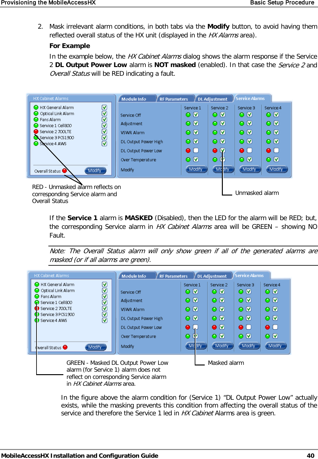 Provisioning the MobileAccessHX    Basic Setup Procedure   MobileAccessHX Installation and Configuration Guide   40  2.  Mask irrelevant alarm conditions, in both tabs via the Modify button, to avoid having them reflected overall status of the HX unit (displayed in the HX Alarms area). For Example In the example below, the HX Cabinet Alarms dialog shows the alarm response if the Service 2 DL Output Power Low alarm is NOT masked (enabled). In that case the Service 2 and Overall Status will be RED indicating a fault.      If the Service 1 alarm is MASKED (Disabled), then the LED for the alarm will be RED; but, the corresponding Service alarm in HX Cabinet Alarms area will be GREEN – showing NO Fault. Note: The Overall Status alarm will only show green if all of the generated alarms are masked (or if all alarms are green).                                        In the figure above the alarm condition for (Service 1) “DL Output Power Low” actually exists, while the masking prevents this condition from affecting the overall status of the service and therefore the Service 1 led in HX Cabinet Alarms area is green.    Unmasked alarm RED - Unmasked alarm reflects on corresponding Service alarm and Overall Status Masked alarm GREEN - Masked DL Output Power Low alarm (for Service 1) alarm does not reflect on corresponding Service alarm in HX Cabinet Alarms area. 