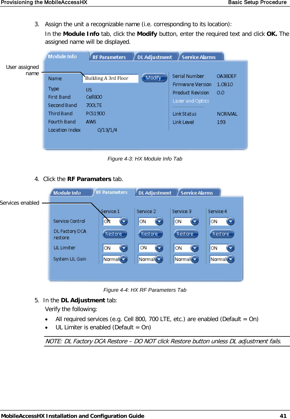 Provisioning the MobileAccessHX    Basic Setup Procedure   MobileAccessHX Installation and Configuration Guide   41  3.   Assign the unit a recognizable name (i.e. corresponding to its location): In the Module Info tab, click the Modify button, enter the required text and click OK. The assigned name will be displayed.   Figure  4-3: HX Module Info Tab  4.  Click the RF Paramaters tab.   Figure  4-4: HX RF Parameters Tab 5.  In the DL Adjustment tab: Verify the following: • All required services (e.g. Cell 800, 700 LTE, etc.) are enabled (Default = On) • UL Limiter is enabled (Default = On) NOTE: DL Factory DCA Restore – DO NOT click Restore button unless DL adjustment fails.      User assigned name Services enabled 