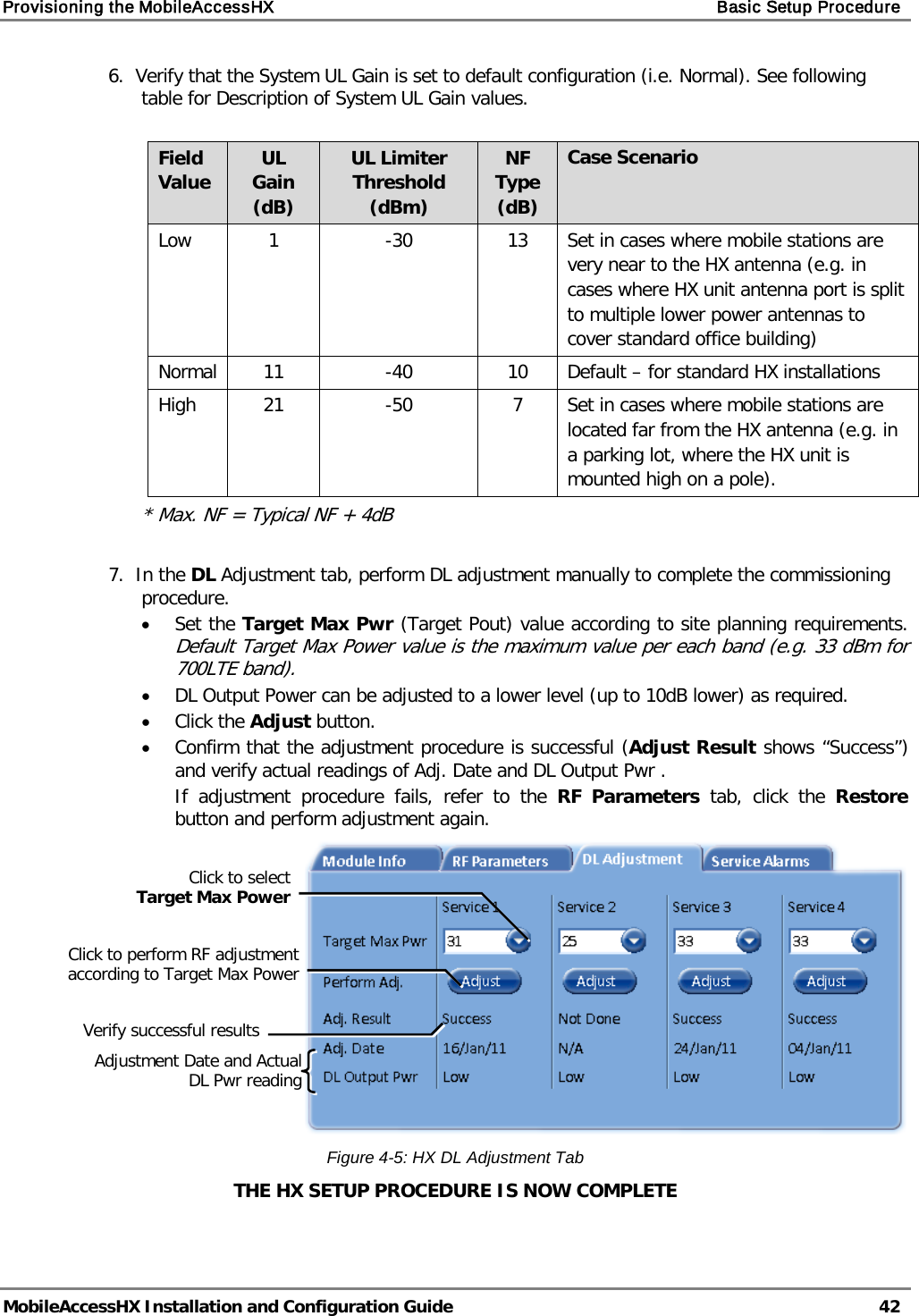 Provisioning the MobileAccessHX    Basic Setup Procedure   MobileAccessHX Installation and Configuration Guide   42  6.  Verify that the System UL Gain is set to default configuration (i.e. Normal). See following table for Description of System UL Gain values.  Field Value UL Gain (dB) UL Limiter Threshold (dBm) NF Type (dB) Case Scenario Low  1  -30 13 Set in cases where mobile stations are very near to the HX antenna (e.g. in cases where HX unit antenna port is split to multiple lower power antennas to cover standard office building)  Normal 11  -40 10 Default – for standard HX installations High 21  -50  7  Set in cases where mobile stations are located far from the HX antenna (e.g. in a parking lot, where the HX unit is mounted high on a pole). * Max. NF = Typical NF + 4dB  7.  In the DL Adjustment tab, perform DL adjustment manually to complete the commissioning procedure. • Set the Target Max Pwr (Target Pout) value according to site planning requirements.  Default Target Max Power value is the maximum value per each band (e.g. 33 dBm for  700LTE band). • DL Output Power can be adjusted to a lower level (up to 10dB lower) as required. • Click the Adjust button.  • Confirm that the adjustment procedure is successful (Adjust Result shows “Success”) and verify actual readings of Adj. Date and DL Output Pwr . If adjustment procedure fails, refer to the  RF Parameters tab, click the Restore button and perform adjustment again.  Figure  4-5: HX DL Adjustment Tab THE HX SETUP PROCEDURE IS NOW COMPLETE Click to select  Target Max Power Click to perform RF adjustment according to Target Max Power Verify successful results Adjustment Date and Actual DL Pwr reading 