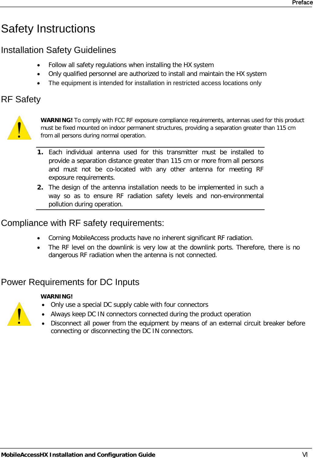     Preface       MobileAccessHX Installation and Configuration Guide   VI Safety Instructions  Installation Safety Guidelines  • Follow all safety regulations when installing the HX system • Only qualified personnel are authorized to install and maintain the HX system • The equipment is intended for installation in restricted access locations only RF Safety  WARNING! To comply with FCC RF exposure compliance requirements, antennas used for this product must be fixed mounted on indoor permanent structures, providing a separation greater than 115 cm from all persons during normal operation. 1. Each individual antenna used for this transmitter must be installed to provide a separation distance greater than 115 cm or more from all persons and must not be co-located with any other antenna for meeting RF exposure requirements.  2. The design of the antenna installation needs to be implemented in such a way so as to ensure RF radiation safety levels and non-environmental pollution during operation. Compliance with RF safety requirements: • Corning MobileAccess products have no inherent significant RF radiation. • The RF level on the downlink is very low at the downlink ports. Therefore, there is no dangerous RF radiation when the antenna is not connected.  Power Requirements for DC Inputs  WARNING!  • Only use a special DC supply cable with four connectors • Always keep DC IN connectors connected during the product operation • Disconnect all power from the equipment by means of an external circuit breaker before connecting or disconnecting the DC IN connectors.  