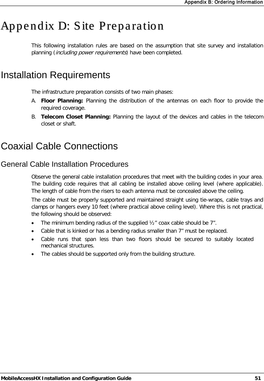 Appendix B: Ordering Information   MobileAccessHX Installation and Configuration Guide   51  AAppppeennddiixx  DD::  SSiittee  PPrreeppaarraattiioonn  This following installation rules are based on the assumption that site survey and installation planning (including power requirements) have been completed.  Installation Requirements The infrastructure preparation consists of two main phases: A. Floor Planning: Planning the distribution of the antennas on each floor to provide the required coverage.  B. Telecom Closet Planning: Planning the layout of the devices and cables in the telecom closet or shaft.  Coaxial Cable Connections General Cable Installation Procedures Observe the general cable installation procedures that meet with the building codes in your area. The building code requires that all cabling be installed above ceiling level (where applicable). The length of cable from the risers to each antenna must be concealed above the ceiling.  The cable must be properly supported and maintained straight using tie-wraps, cable trays and clamps or hangers every 10 feet (where practical above ceiling level). Where this is not practical, the following should be observed: • The minimum bending radius of the supplied ½” coax cable should be 7”. • Cable that is kinked or has a bending radius smaller than 7” must be replaced. • Cable runs that span less than two floors should be secured to suitably located mechanical structures. • The cables should be supported only from the building structure.    