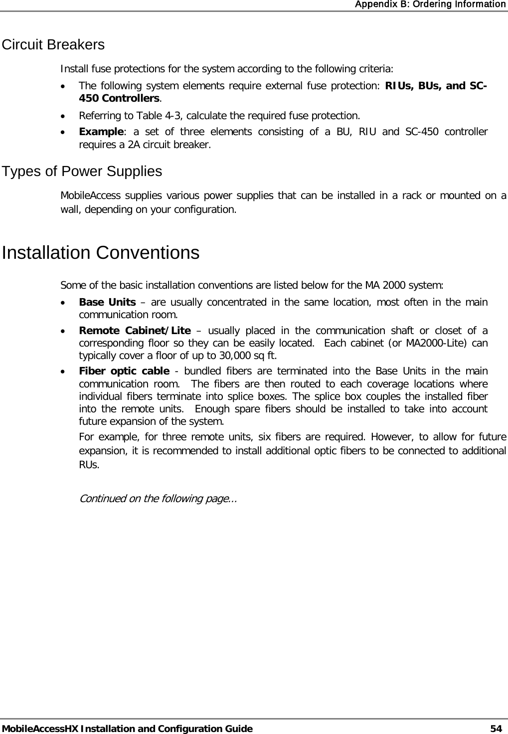 Appendix B: Ordering Information   MobileAccessHX Installation and Configuration Guide   54  Circuit Breakers Install fuse protections for the system according to the following criteria:  • The following system elements require external fuse protection: RIUs, BUs, and SC-450 Controllers. • Referring to Table  4-3, calculate the required fuse protection.  • Example: a set of three elements consisting of a BU, RIU and SC-450  controller requires a 2A circuit breaker.  Types of Power Supplies MobileAccess supplies various power supplies that can be installed in a rack or mounted on a wall, depending on your configuration.   Installation Conventions Some of the basic installation conventions are listed below for the MA 2000 system: • Base Units – are usually concentrated in the same location, most often in the main communication room.  • Remote Cabinet/Lite –  usually placed in the communication shaft or closet of a corresponding floor so they can be easily located.  Each cabinet (or MA2000-Lite) can typically cover a floor of up to 30,000 sq ft.  • Fiber optic cable  -  bundled fibers are terminated into the Base Units in the main communication room.  The fibers are then routed to each coverage locations where individual fibers terminate into splice boxes. The splice box couples the installed fiber into the remote units.  Enough spare fibers should be installed to take into account future expansion of the system.   For example, for three remote units, six fibers are required. However, to allow for future expansion, it is recommended to install additional optic fibers to be connected to additional RUs.   Continued on the following page... 