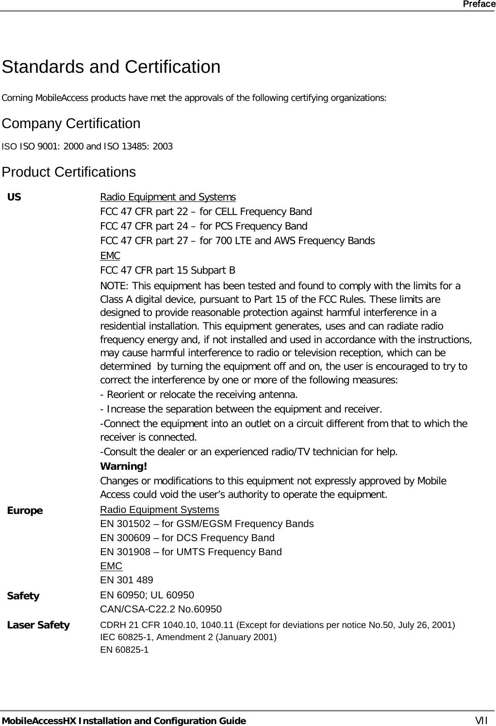     Preface       MobileAccessHX Installation and Configuration Guide   VII Standards and Certification Corning MobileAccess products have met the approvals of the following certifying organizations: Company Certification ISO ISO 9001: 2000 and ISO 13485: 2003 Product Certifications US Radio Equipment and Systems FCC 47 CFR part 22 – for CELL Frequency Band FCC 47 CFR part 24 – for PCS Frequency Band FCC 47 CFR part 27 – for 700 LTE and AWS Frequency Bands EMC FCC 47 CFR part 15 Subpart B   NOTE: This equipment has been tested and found to comply with the limits for a Class A digital device, pursuant to Part 15 of the FCC Rules. These limits are designed to provide reasonable protection against harmful interference in a residential installation. This equipment generates, uses and can radiate radio frequency energy and, if not installed and used in accordance with the instructions, may cause harmful interference to radio or television reception, which can be determined  by turning the equipment off and on, the user is encouraged to try to correct the interference by one or more of the following measures: - Reorient or relocate the receiving antenna. - Increase the separation between the equipment and receiver. -Connect the equipment into an outlet on a circuit different from that to which the receiver is connected. -Consult the dealer or an experienced radio/TV technician for help. Warning! Changes or modifications to this equipment not expressly approved by Mobile Access could void the user’s authority to operate the equipment. Europe Radio Equipment Systems EN 301502 – for GSM/EGSM Frequency Bands EN 300609 – for DCS Frequency Band EN 301908 – for UMTS Frequency Band EMC EN 301 489 Safety EN 60950; UL 60950 CAN/CSA-C22.2 No.60950 Laser Safety CDRH 21 CFR 1040.10, 1040.11 (Except for deviations per notice No.50, July 26, 2001) IEC 60825-1, Amendment 2 (January 2001) EN 60825-1   