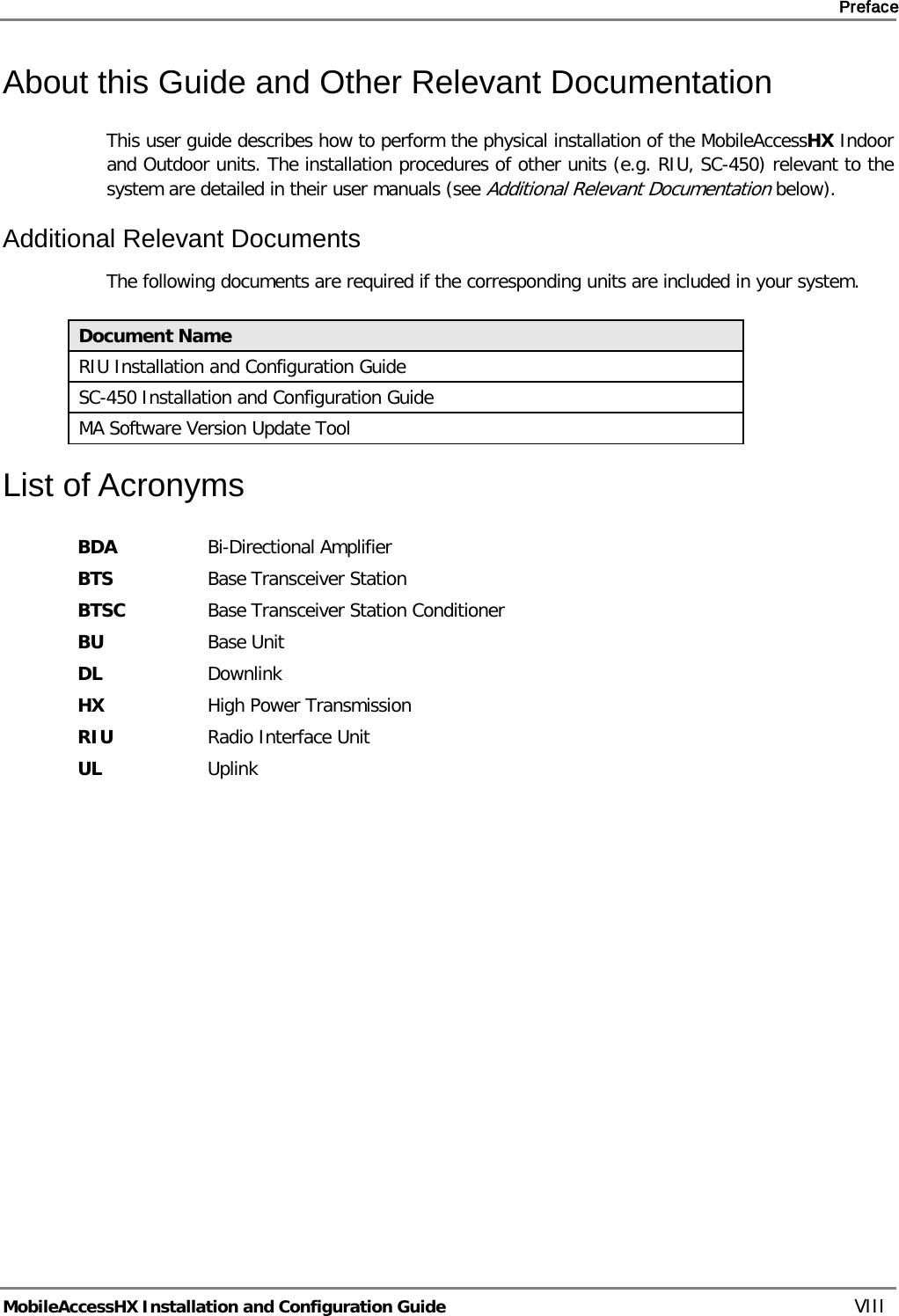     Preface       MobileAccessHX Installation and Configuration Guide   VIII About this Guide and Other Relevant Documentation This user guide describes how to perform the physical installation of the MobileAccessHX Indoor and Outdoor units. The installation procedures of other units (e.g. RIU, SC-450) relevant to the system are detailed in their user manuals (see Additional Relevant Documentation below). Additional Relevant Documents The following documents are required if the corresponding units are included in your system.  Document Name RIU Installation and Configuration Guide SC-450 Installation and Configuration Guide MA Software Version Update Tool List of Acronyms BDA Bi-Directional Amplifier BTS Base Transceiver Station BTSC Base Transceiver Station Conditioner BU Base Unit DL Downlink HX High Power Transmission RIU Radio Interface Unit UL Uplink 