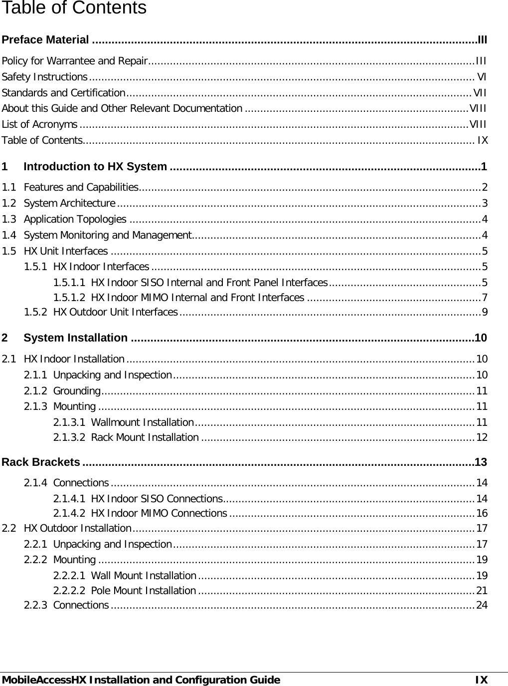  MobileAccessHX Installation and Configuration Guide IX Table of Contents Preface Material ....................................................................................................................... III Policy for Warrantee and Repair ......................................................................................................... III Safety Instructions ............................................................................................................................ VI Standards and Certification ............................................................................................................... VII About this Guide and Other Relevant Documentation ........................................................................ VIII List of Acronyms ............................................................................................................................. VIII Table of Contents.............................................................................................................................. IX 1 Introduction to HX System ................................................................................................ 1 1.1 Features and Capabilities .............................................................................................................. 2 1.2 System Architecture ..................................................................................................................... 3 1.3 Application Topologies ................................................................................................................. 4 1.4 System Monitoring and Management............................................................................................. 4 1.5 HX Unit Interfaces ....................................................................................................................... 5 1.5.1 HX Indoor Interfaces .......................................................................................................... 5 1.5.1.1 HX Indoor SISO Internal and Front Panel Interfaces ................................................. 5 1.5.1.2 HX Indoor MIMO Internal and Front Interfaces ........................................................ 7 1.5.2 HX Outdoor Unit Interfaces ................................................................................................. 9 2 System Installation .......................................................................................................... 10 2.1 HX Indoor Installation ................................................................................................................ 10 2.1.1 Unpacking and Inspection ................................................................................................. 10 2.1.2 Grounding ........................................................................................................................ 11 2.1.3 Mounting ......................................................................................................................... 11 2.1.3.1 Wallmount Installation .......................................................................................... 11 2.1.3.2 Rack Mount Installation ........................................................................................ 12 Rack Brackets ......................................................................................................................... 13 2.1.4 Connections ..................................................................................................................... 14 2.1.4.1 HX Indoor SISO Connections ................................................................................. 14 2.1.4.2 HX Indoor MIMO Connections ............................................................................... 16 2.2 HX Outdoor Installation .............................................................................................................. 17 2.2.1 Unpacking and Inspection ................................................................................................. 17 2.2.2 Mounting ......................................................................................................................... 19 2.2.2.1 Wall Mount Installation ......................................................................................... 19 2.2.2.2 Pole Mount Installation ......................................................................................... 21 2.2.3 Connections ..................................................................................................................... 24 