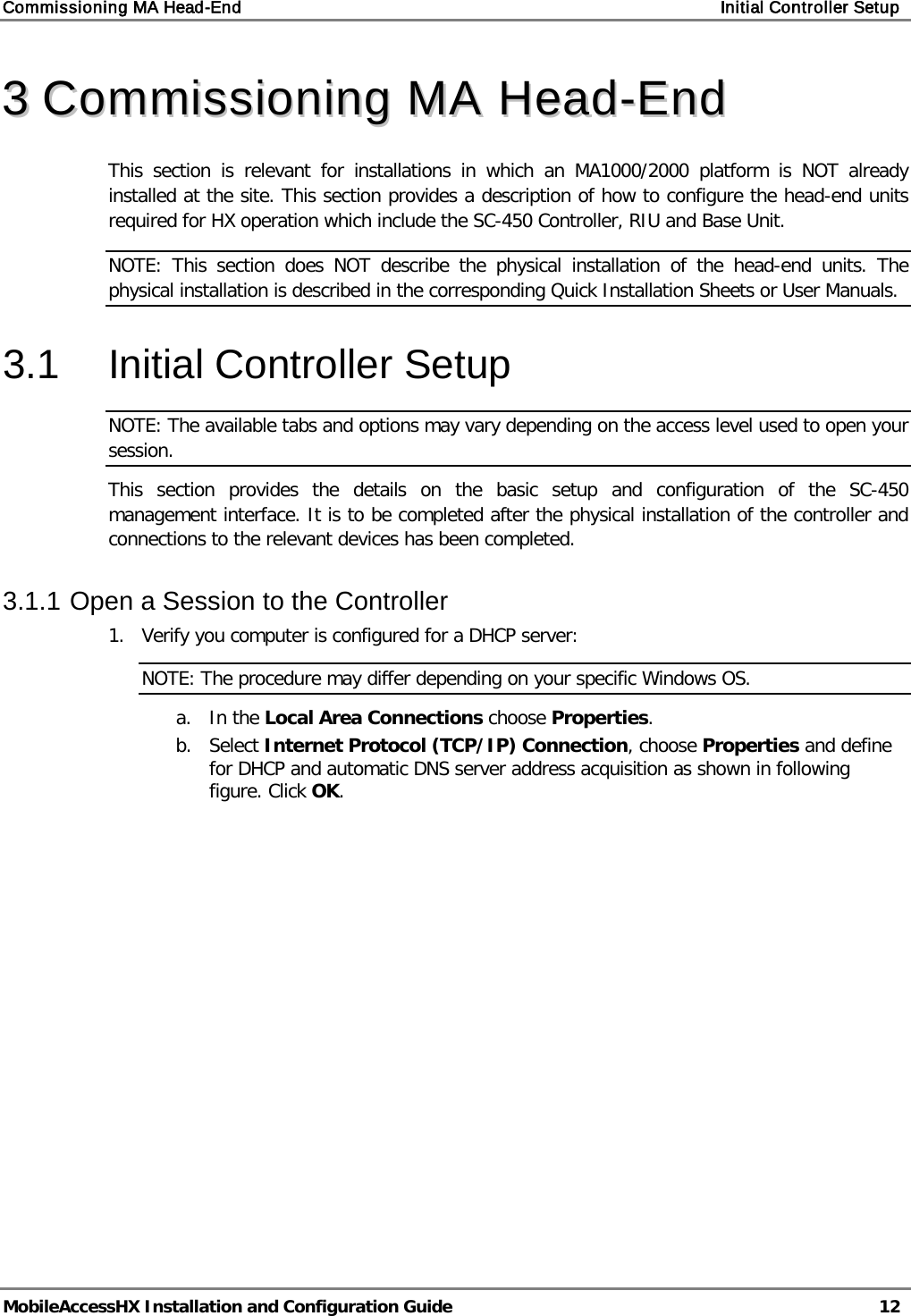 Commissioning MA Head-End    Initial Controller Setup   MobileAccessHX Installation and Configuration Guide   12  33  CCoommmmiissssiioonniinngg  MMAA  HHeeaadd--EEnndd    This section is relevant for installations in which an MA1000/2000 platform is NOT already installed at the site. This section provides a description of how to configure the head-end units required for HX operation which include the SC-450 Controller, RIU and Base Unit.  NOTE: This section does NOT describe the physical installation of the head-end units. The physical installation is described in the corresponding Quick Installation Sheets or User Manuals. 3.1  Initial Controller Setup NOTE: The available tabs and options may vary depending on the access level used to open your session. This section provides the details on the basic setup and configuration of the SC-450 management interface. It is to be completed after the physical installation of the controller and connections to the relevant devices has been completed. 3.1.1 Open a Session to the Controller 1.  Verify you computer is configured for a DHCP server: NOTE: The procedure may differ depending on your specific Windows OS. a. In the Local Area Connections choose Properties. b. Select Internet Protocol (TCP/IP) Connection, choose Properties and define for DHCP and automatic DNS server address acquisition as shown in following figure. Click OK. 