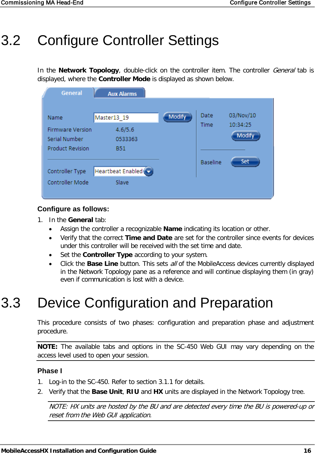Commissioning MA Head-End    Configure Controller Settings   MobileAccessHX Installation and Configuration Guide   16  3.2  Configure Controller Settings  In the Network Topology, double-click on the controller item. The controller General tab is displayed, where the Controller Mode is displayed as shown below.  Configure as follows: 1.  In the General tab: • Assign the controller a recognizable Name indicating its location or other.  • Verify that the correct Time and Date are set for the controller since events for devices under this controller will be received with the set time and date. • Set the Controller Type according to your system. • Click the Base Line button. This sets all of the MobileAccess devices currently displayed in the Network Topology pane as a reference and will continue displaying them (in gray) even if communication is lost with a device. 3.3  Device Configuration and Preparation This procedure consists of two phases: configuration and preparation phase and adjustment procedure. NOTE: The available tabs and options in the SC-450 Web GUI may vary depending on the access level used to open your session. Phase I 1.  Log-in to the SC-450. Refer to section  3.1.1 for details. 2.  Verify that the Base Unit, RIU and HX units are displayed in the Network Topology tree. NOTE: HX units are hosted by the BU and are detected every time the BU is powered-up or reset from the Web GUI application. 