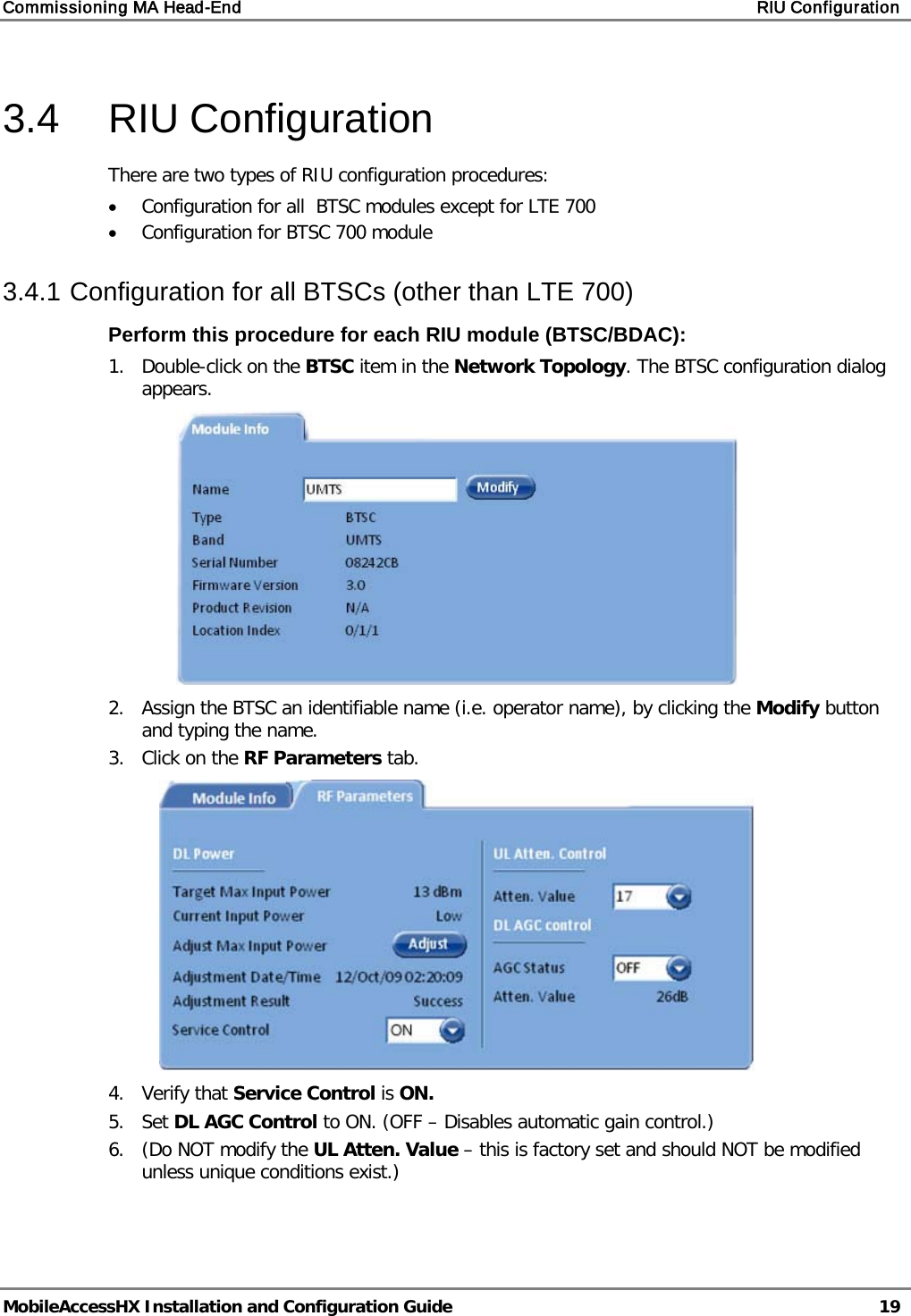 Commissioning MA Head-End    RIU Configuration   MobileAccessHX Installation and Configuration Guide   19  3.4  RIU Configuration There are two types of RIU configuration procedures: • Configuration for all  BTSC modules except for LTE 700 • Configuration for BTSC 700 module 3.4.1 Configuration for all BTSCs (other than LTE 700) Perform this procedure for each RIU module (BTSC/BDAC): 1.  Double-click on the BTSC item in the Network Topology. The BTSC configuration dialog appears.  2.  Assign the BTSC an identifiable name (i.e. operator name), by clicking the Modify button and typing the name.  3.  Click on the RF Parameters tab.  4.  Verify that Service Control is ON.  5.  Set DL AGC Control to ON. (OFF – Disables automatic gain control.) 6.  (Do NOT modify the UL Atten. Value – this is factory set and should NOT be modified unless unique conditions exist.) 