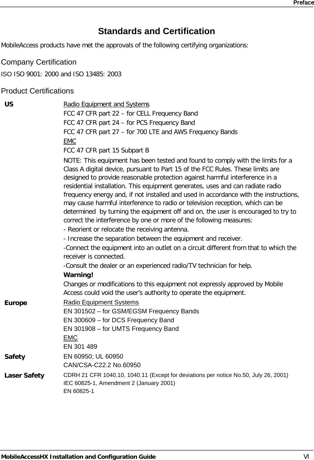     Preface       MobileAccessHX Installation and Configuration Guide   VI Standards and Certification MobileAccess products have met the approvals of the following certifying organizations: Company Certification ISO ISO 9001: 2000 and ISO 13485: 2003 Product Certifications US Radio Equipment and Systems FCC 47 CFR part 22 – for CELL Frequency Band FCC 47 CFR part 24 – for PCS Frequency Band FCC 47 CFR part 27 – for 700 LTE and AWS Frequency Bands EMC FCC 47 CFR part 15 Subpart B   NOTE: This equipment has been tested and found to comply with the limits for a Class A digital device, pursuant to Part 15 of the FCC Rules. These limits are designed to provide reasonable protection against harmful interference in a residential installation. This equipment generates, uses and can radiate radio frequency energy and, if not installed and used in accordance with the instructions, may cause harmful interference to radio or television reception, which can be determined  by turning the equipment off and on, the user is encouraged to try to correct the interference by one or more of the following measures: - Reorient or relocate the receiving antenna. - Increase the separation between the equipment and receiver. -Connect the equipment into an outlet on a circuit different from that to which the receiver is connected. -Consult the dealer or an experienced radio/TV technician for help. Warning! Changes or modifications to this equipment not expressly approved by Mobile Access could void the user’s authority to operate the equipment. Europe Radio Equipment Systems EN 301502 – for GSM/EGSM Frequency Bands EN 300609 – for DCS Frequency Band EN 301908 – for UMTS Frequency Band EMC EN 301 489 Safety EN 60950; UL 60950 CAN/CSA-C22.2 No.60950 Laser Safety  CDRH 21 CFR 1040.10, 1040.11 (Except for deviations per notice No.50, July 26, 2001) IEC 60825-1, Amendment 2 (January 2001) EN 60825-1   