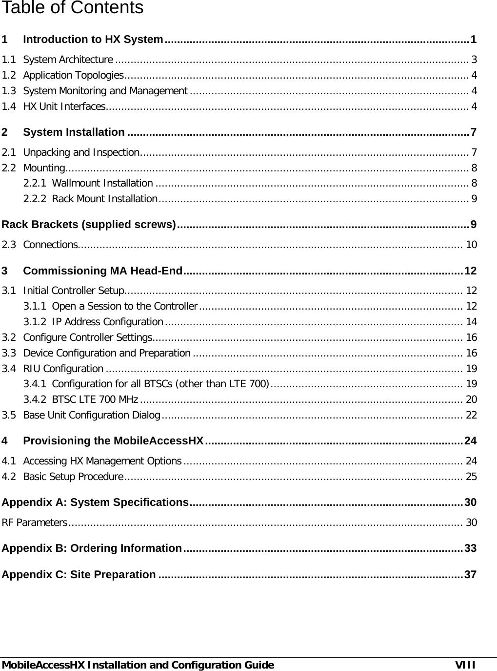  MobileAccessHX Installation and Configuration Guide VIII Table of Contents 1 Introduction to HX System .................................................................................................. 1 1.1 System Architecture .................................................................................................................. 3 1.2 Application Topologies ............................................................................................................... 4 1.3 System Monitoring and Management .......................................................................................... 4 1.4 HX Unit Interfaces ..................................................................................................................... 4 2 System Installation .............................................................................................................. 7 2.1 Unpacking and Inspection .......................................................................................................... 7 2.2 Mounting .................................................................................................................................. 8 2.2.1 Wallmount Installation ..................................................................................................... 8 2.2.2 Rack Mount Installation .................................................................................................... 9 Rack Brackets (supplied screws) .............................................................................................. 9 2.3 Connections............................................................................................................................ 10 3 Commissioning MA Head-End .......................................................................................... 12 3.1 Initial Controller Setup ............................................................................................................. 12 3.1.1 Open a Session to the Controller ..................................................................................... 12 3.1.2 IP Address Configuration ................................................................................................ 14 3.2 Configure Controller Settings .................................................................................................... 16 3.3 Device Configuration and Preparation ....................................................................................... 16 3.4 RIU Configuration ................................................................................................................... 19 3.4.1 Configuration for all BTSCs (other than LTE 700) .............................................................. 19 3.4.2 BTSC LTE 700 MHz ........................................................................................................ 20 3.5 Base Unit Configuration Dialog ................................................................................................. 22 4 Provisioning the MobileAccessHX ................................................................................... 24 4.1 Accessing HX Management Options .......................................................................................... 24 4.2 Basic Setup Procedure ............................................................................................................. 25 Appendix A: System Specifications ........................................................................................ 30 RF Parameters ............................................................................................................................... 30 Appendix B: Ordering Information .......................................................................................... 33 Appendix C: Site Preparation .................................................................................................. 37 