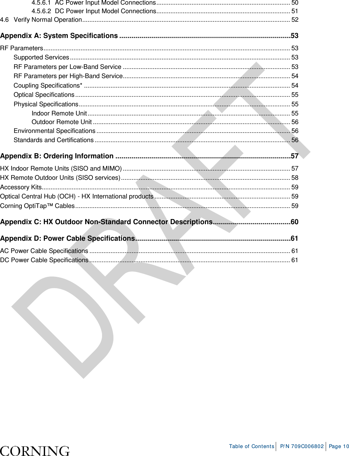    Table of Contents P/N 709C006802 Page 10  4.5.6.1 AC Power Input Model Connections ............................................................................ 50 4.5.6.2 DC Power Input Model Connections............................................................................ 51 4.6 Verify Normal Operation ...................................................................................................................... 52 Appendix A: System Specifications ...................................................................................... 53 RF Parameters ............................................................................................................................................ 53 Supported Services ............................................................................................................................. 53 RF Parameters per Low-Band Service ............................................................................................... 53 RF Parameters per High-Band Service............................................................................................... 54 Coupling Specifications* ..................................................................................................................... 54 Optical Specifications .......................................................................................................................... 55 Physical Specifications ........................................................................................................................ 55 Indoor Remote Unit ................................................................................................................... 55 Outdoor Remote Unit ................................................................................................................ 56 Environmental Specifications .............................................................................................................. 56 Standards and Certifications ............................................................................................................... 56 Appendix B: Ordering Information ........................................................................................ 57 HX Indoor Remote Units (SISO and MIMO) ............................................................................................... 57 HX Remote Outdoor Units (SISO services) ................................................................................................ 58 Accessory Kits............................................................................................................................................. 59 Optical Central Hub (OCH) - HX International products ............................................................................. 59 Corning OptiTap™ Cables .......................................................................................................................... 59 Appendix C: HX Outdoor Non-Standard Connector Descriptions ....................................... 60 Appendix D: Power Cable Specifications .............................................................................. 61 AC Power Cable Specifications .................................................................................................................. 61 DC Power Cable Specifications .................................................................................................................. 61     