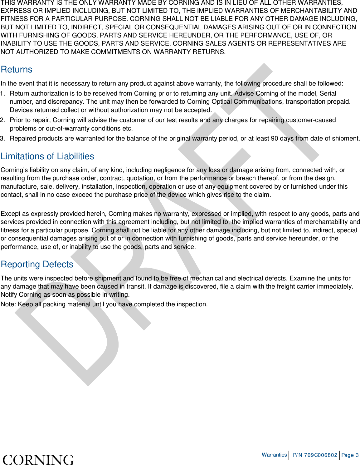    Warranties P/N 709C006802 Page 3  THIS WARRANTY IS THE ONLY WARRANTY MADE BY CORNING AND IS IN LIEU OF ALL OTHER WARRANTIES, EXPRESS OR IMPLIED INCLUDING, BUT NOT LIMITED TO, THE IMPLIED WARRANTIES OF MERCHANTABILITY AND FITNESS FOR A PARTICULAR PURPOSE. CORNING SHALL NOT BE LIABLE FOR ANY OTHER DAMAGE INCLUDING, BUT NOT LIMITED TO, INDIRECT, SPECIAL OR CONSEQUENTIAL DAMAGES ARISING OUT OF OR IN CONNECTION WITH FURNISHING OF GOODS, PARTS AND SERVICE HEREUNDER, OR THE PERFORMANCE, USE OF, OR INABILITY TO USE THE GOODS, PARTS AND SERVICE. CORNING SALES AGENTS OR REPRESENTATIVES ARE NOT AUTHORIZED TO MAKE COMMITMENTS ON WARRANTY RETURNS. Returns In the event that it is necessary to return any product against above warranty, the following procedure shall be followed: 1.  Return authorization is to be received from Corning prior to returning any unit. Advise Corning of the model, Serial number, and discrepancy. The unit may then be forwarded to Corning Optical Communications, transportation prepaid. Devices returned collect or without authorization may not be accepted. 2.  Prior to repair, Corning will advise the customer of our test results and any charges for repairing customer-caused problems or out-of-warranty conditions etc. 3.  Repaired products are warranted for the balance of the original warranty period, or at least 90 days from date of shipment. Limitations of Liabilities Corning’s liability on any claim, of any kind, including negligence for any loss or damage arising from, connected with, or resulting from the purchase order, contract, quotation, or from the performance or breach thereof, or from the design, manufacture, sale, delivery, installation, inspection, operation or use of any equipment covered by or furnished under this contact, shall in no case exceed the purchase price of the device which gives rise to the claim.  Except as expressly provided herein, Corning makes no warranty, expressed or implied, with respect to any goods, parts and services provided in connection with this agreement including, but not limited to, the implied warranties of merchantability and fitness for a particular purpose. Corning shall not be liable for any other damage including, but not limited to, indirect, special or consequential damages arising out of or in connection with furnishing of goods, parts and service hereunder, or the performance, use of, or inability to use the goods, parts and service. Reporting Defects The units were inspected before shipment and found to be free of mechanical and electrical defects. Examine the units for any damage that may have been caused in transit. If damage is discovered, file a claim with the freight carrier immediately. Notify Corning as soon as possible in writing. Note: Keep all packing material until you have completed the inspection.    