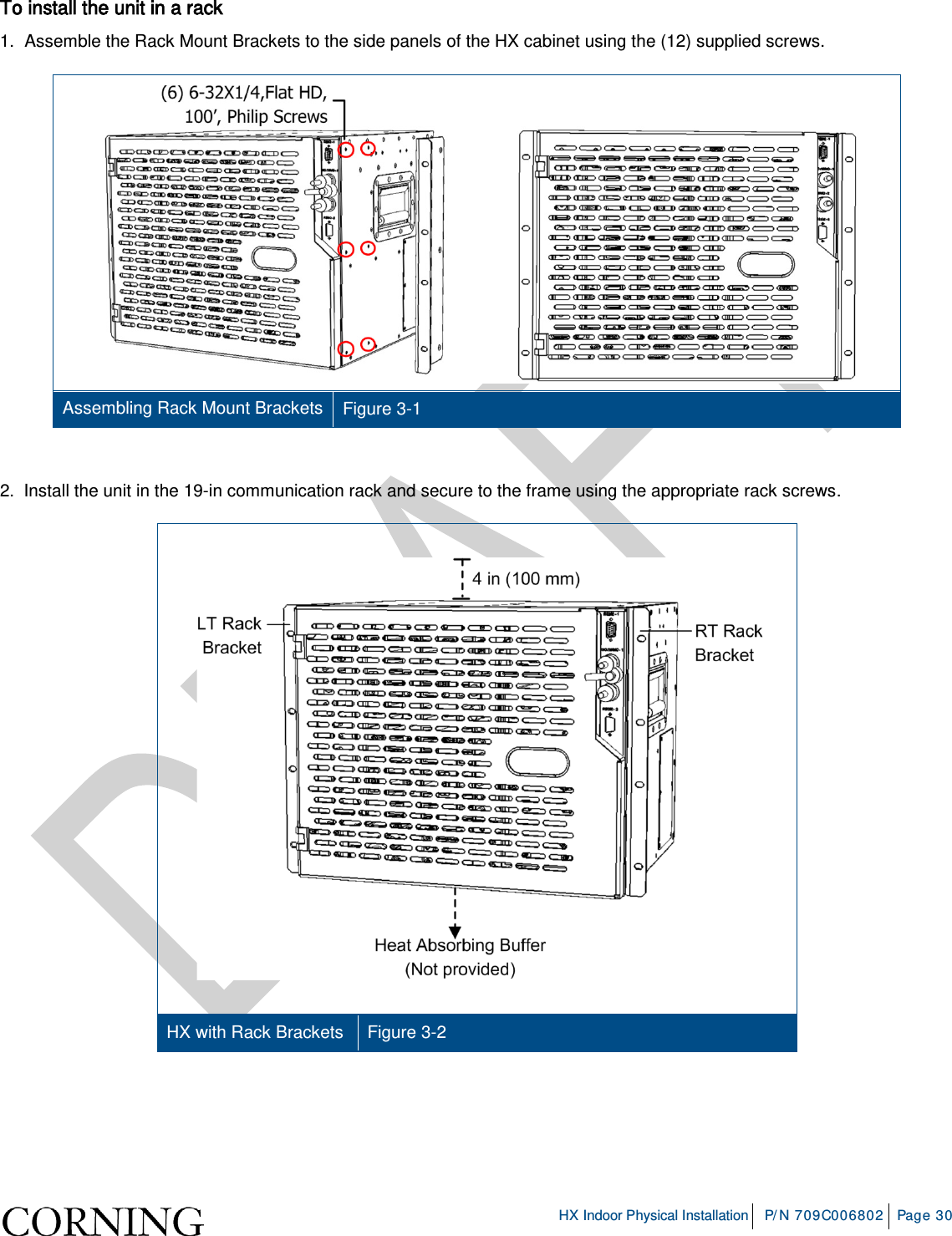     HX Indoor Physical Installation P/N 709C006802 Page 30  To install the unit in a rack 1.  Assemble the Rack Mount Brackets to the side panels of the HX cabinet using the (12) supplied screws.  Assembling Rack Mount Brackets Figure  3-1  2.  Install the unit in the 19-in communication rack and secure to the frame using the appropriate rack screws.    HX with Rack Brackets Figure  3-2    