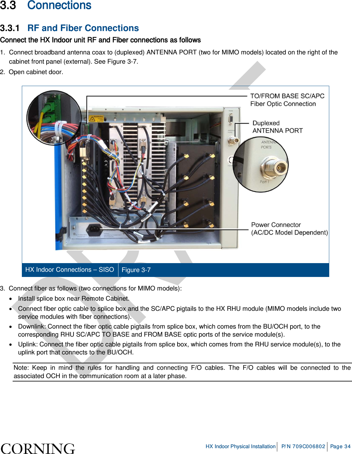     HX Indoor Physical Installation P/N 709C006802 Page 34  3.3 Connections 3.3.1  RF and Fiber Connections Connect the HX Indoor unit RF and Fiber connections as follows 1.  Connect broadband antenna coax to (duplexed) ANTENNA PORT (two for MIMO models) located on the right of the cabinet front panel (external). See Figure  3-7. 2.  Open cabinet door.    HX Indoor Connections – SISO   Figure  3-7 3.  Connect fiber as follows (two connections for MIMO models): • Install splice box near Remote Cabinet.  • Connect fiber optic cable to splice box and the SC/APC pigtails to the HX RHU module (MIMO models include two service modules with fiber connections).  •  Downlink: Connect the fiber optic cable pigtails from splice box, which comes from the BU/OCH port, to the corresponding RHU SC/APC TO BASE and FROM BASE optic ports of the service module(s).  •  Uplink: Connect the fiber optic cable pigtails from splice box, which comes from the RHU service module(s), to the uplink port that connects to the BU/OCH.   Note: Keep in mind the rules for handling and connecting F/O cables. The F/O cables will be connected to the associated OCH in the communication room at a later phase.    