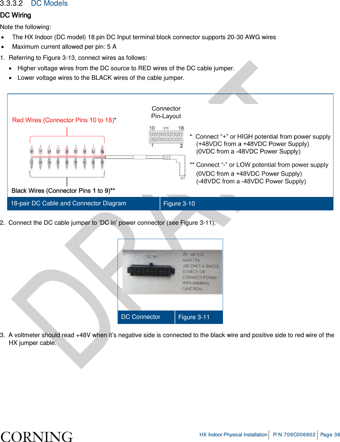     HX Indoor Physical Installation P/N 709C006802 Page 36  3.3.3.2  DC Models DC Wiring Note the following: • The HX Indoor (DC model) 18 pin DC Input terminal block connector supports 20-30 AWG wires • Maximum current allowed per pin: 5 A 1.  Referring to Figure  3-13, connect wires as follows: • Higher voltage wires from the DC source to RED wires of the DC cable jumper. • Lower voltage wires to the BLACK wires of the cable jumper.    18-pair DC Cable and Connector Diagram Figure  3-10 2.  Connect the DC cable jumper to ‘DC in’ power connector (see Figure  3-11).    DC Connector Figure  3-11 3.  A voltmeter should read +48V when it’s negative side is connected to the black wire and positive side to red wire of the HX jumper cable.     