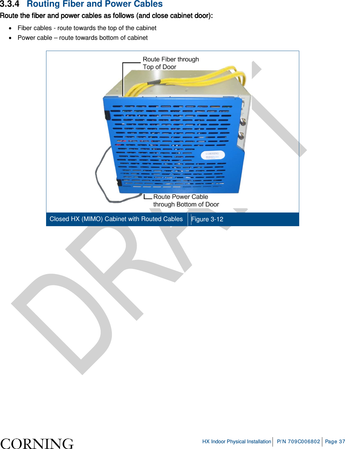     HX Indoor Physical Installation P/N 709C006802 Page 37  3.3.4  Routing Fiber and Power Cables  Route the fiber and power cables as follows (and close cabinet door): • Fiber cables - route towards the top of the cabinet • Power cable – route towards bottom of cabinet   Closed HX (MIMO) Cabinet with Routed Cables Figure  3-12    