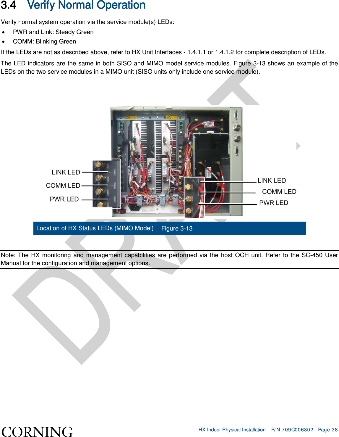     HX Indoor Physical Installation P/N 709C006802 Page 38  3.4 Verify Normal Operation Verify normal system operation via the service module(s) LEDs: •  PWR and Link: Steady Green • COMM: Blinking Green If the LEDs are not as described above, refer to HX Unit Interfaces -  1.4.1.1 or  1.4.1.2 for complete description of LEDs. The LED indicators are the same in both SISO and MIMO model service modules. Figure  3-13 shows an example of the LEDs on the two service modules in a MIMO unit (SISO units only include one service module).     Location of HX Status LEDs (MIMO Model) Figure  3-13  Note: The HX monitoring and management capabilities are performed via the host OCH unit. Refer to the SC-450 User Manual for the configuration and management options.   