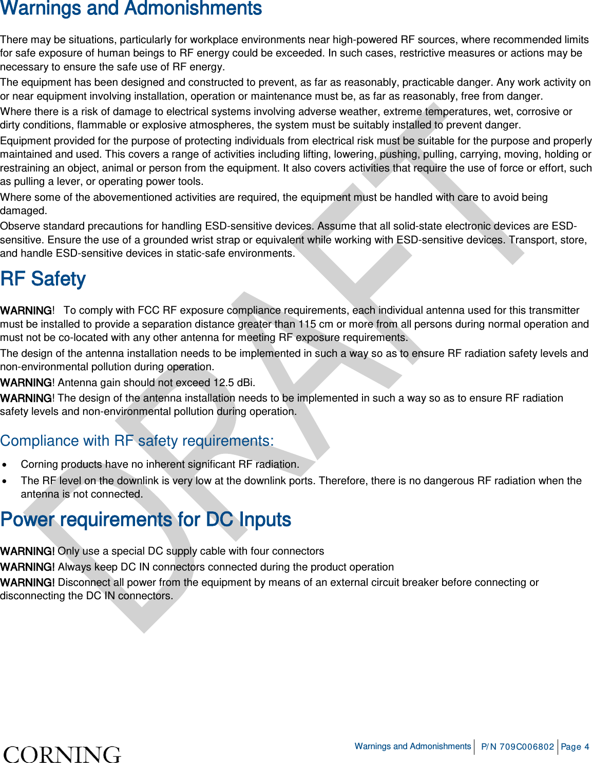    Warnings and Admonishments P/N 709C006802 Page 4  Warnings and Admonishments There may be situations, particularly for workplace environments near high-powered RF sources, where recommended limits for safe exposure of human beings to RF energy could be exceeded. In such cases, restrictive measures or actions may be necessary to ensure the safe use of RF energy. The equipment has been designed and constructed to prevent, as far as reasonably, practicable danger. Any work activity on or near equipment involving installation, operation or maintenance must be, as far as reasonably, free from danger. Where there is a risk of damage to electrical systems involving adverse weather, extreme temperatures, wet, corrosive or dirty conditions, flammable or explosive atmospheres, the system must be suitably installed to prevent danger. Equipment provided for the purpose of protecting individuals from electrical risk must be suitable for the purpose and properly maintained and used. This covers a range of activities including lifting, lowering, pushing, pulling, carrying, moving, holding or restraining an object, animal or person from the equipment. It also covers activities that require the use of force or effort, such as pulling a lever, or operating power tools. Where some of the abovementioned activities are required, the equipment must be handled with care to avoid being damaged. Observe standard precautions for handling ESD-sensitive devices. Assume that all solid-state electronic devices are ESD-sensitive. Ensure the use of a grounded wrist strap or equivalent while working with ESD-sensitive devices. Transport, store, and handle ESD-sensitive devices in static-safe environments. RF Safety WARNING!   To comply with FCC RF exposure compliance requirements, each individual antenna used for this transmitter must be installed to provide a separation distance greater than 115 cm or more from all persons during normal operation and must not be co-located with any other antenna for meeting RF exposure requirements.  The design of the antenna installation needs to be implemented in such a way so as to ensure RF radiation safety levels and non-environmental pollution during operation. WARNING! Antenna gain should not exceed 12.5 dBi. WARNING! The design of the antenna installation needs to be implemented in such a way so as to ensure RF radiation safety levels and non-environmental pollution during operation. Compliance with RF safety requirements: • Corning products have no inherent significant RF radiation. • The RF level on the downlink is very low at the downlink ports. Therefore, there is no dangerous RF radiation when the antenna is not connected. Power requirements for DC Inputs WARNING! Only use a special DC supply cable with four connectors WARNING! Always keep DC IN connectors connected during the product operation  WARNING! Disconnect all power from the equipment by means of an external circuit breaker before connecting or disconnecting the DC IN connectors.   