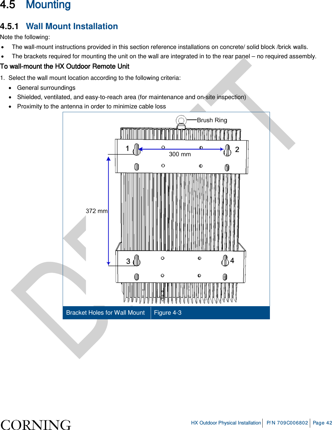     HX Outdoor Physical Installation P/N 709C006802 Page 42  4.5 Mounting 4.5.1  Wall Mount Installation Note the following: • The wall-mount instructions provided in this section reference installations on concrete/ solid block /brick walls. • The brackets required for mounting the unit on the wall are integrated in to the rear panel – no required assembly. To wall-mount the HX Outdoor Remote Unit 1.  Select the wall mount location according to the following criteria: • General surroundings • Shielded, ventilated, and easy-to-reach area (for maintenance and on-site inspection) • Proximity to the antenna in order to minimize cable loss  Bracket Holes for Wall Mount Figure  4-3     