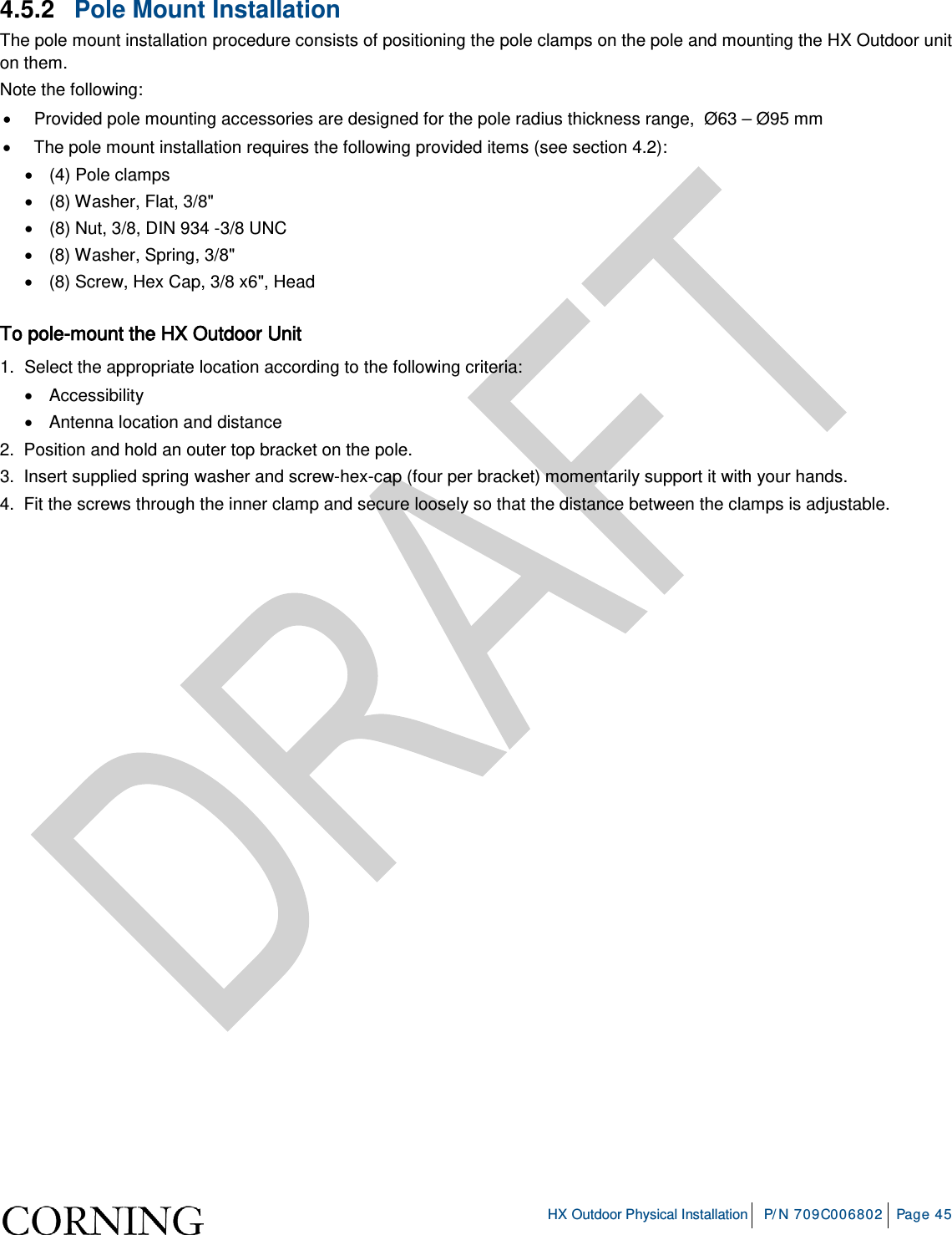     HX Outdoor Physical Installation P/N 709C006802 Page 45  4.5.2  Pole Mount Installation The pole mount installation procedure consists of positioning the pole clamps on the pole and mounting the HX Outdoor unit on them. Note the following: • Provided pole mounting accessories are designed for the pole radius thickness range,  Ø63 – Ø95 mm • The pole mount installation requires the following provided items (see section  4.2): • (4) Pole clamps  • (8) Washer, Flat, 3/8&quot; • (8) Nut, 3/8, DIN 934 -3/8 UNC • (8) Washer, Spring, 3/8&quot; • (8) Screw, Hex Cap, 3/8 x6&quot;, Head  To pole-mount the HX Outdoor Unit 1.  Select the appropriate location according to the following criteria: • Accessibility   • Antenna location and distance 2.  Position and hold an outer top bracket on the pole. 3.  Insert supplied spring washer and screw-hex-cap (four per bracket) momentarily support it with your hands. 4.  Fit the screws through the inner clamp and secure loosely so that the distance between the clamps is adjustable.     