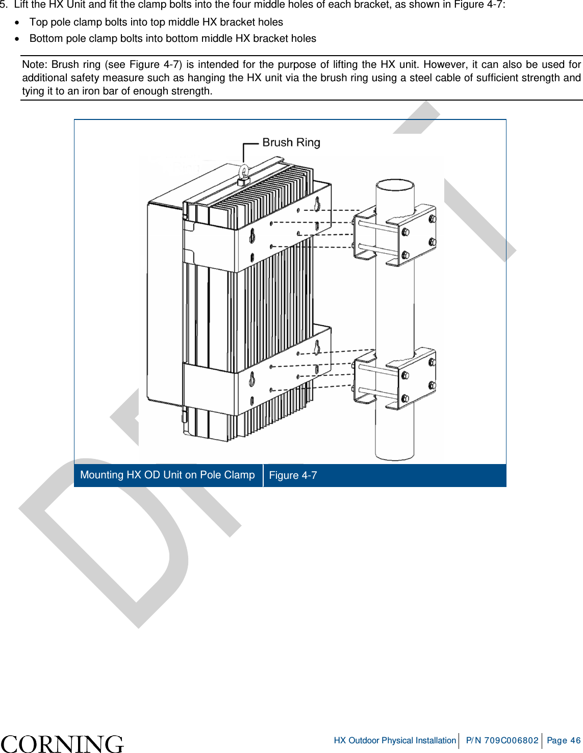     HX Outdoor Physical Installation P/N 709C006802 Page 46  5.  Lift the HX Unit and fit the clamp bolts into the four middle holes of each bracket, as shown in Figure  4-7: • Top pole clamp bolts into top middle HX bracket holes • Bottom pole clamp bolts into bottom middle HX bracket holes Note: Brush ring (see Figure  4-7) is intended for the purpose of lifting the HX unit. However, it can also be used for additional safety measure such as hanging the HX unit via the brush ring using a steel cable of sufficient strength and tying it to an iron bar of enough strength.    Mounting HX OD Unit on Pole Clamp  Figure  4-7     